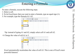 Entering a Formula
To enter a formula, execute the following steps.
1. Select a cell.
2. To let Excel know that you want to enter a formula, type an equal sign (=).
3. For example, type the formula A1+A2.
Tip: instead of typing A1 and A2, simply select cell A1 and cell A2.
4. Change the value of cell A1 to 3.
Excel automatically recalculates the value of cell A3. This is one of Excel's most
powerful features!
 