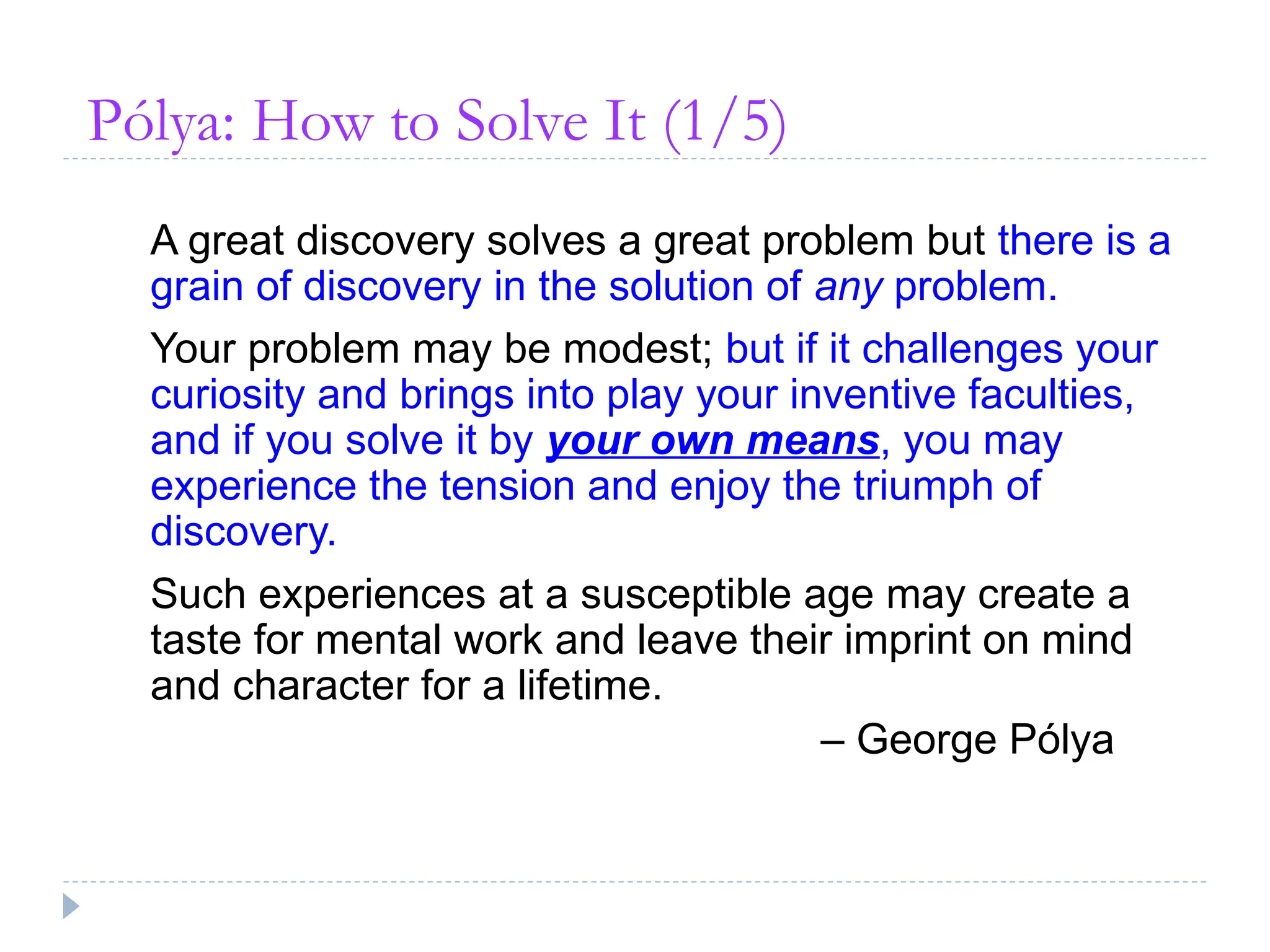 Pólya: How to Solve It (1/5)
A great discovery solves a great problem but there is a
grain of discovery in the solution of any problem.
Your problem may be modest; but if it challenges your
curiosity and brings into play your inventive faculties,
and if you solve it by your own means, you may
experience the tension and enjoy the triumph of
discovery.
Such experiences at a susceptible age may create a
taste for mental work and leave their imprint on mind
and character for a lifetime.
– George Pólya
 