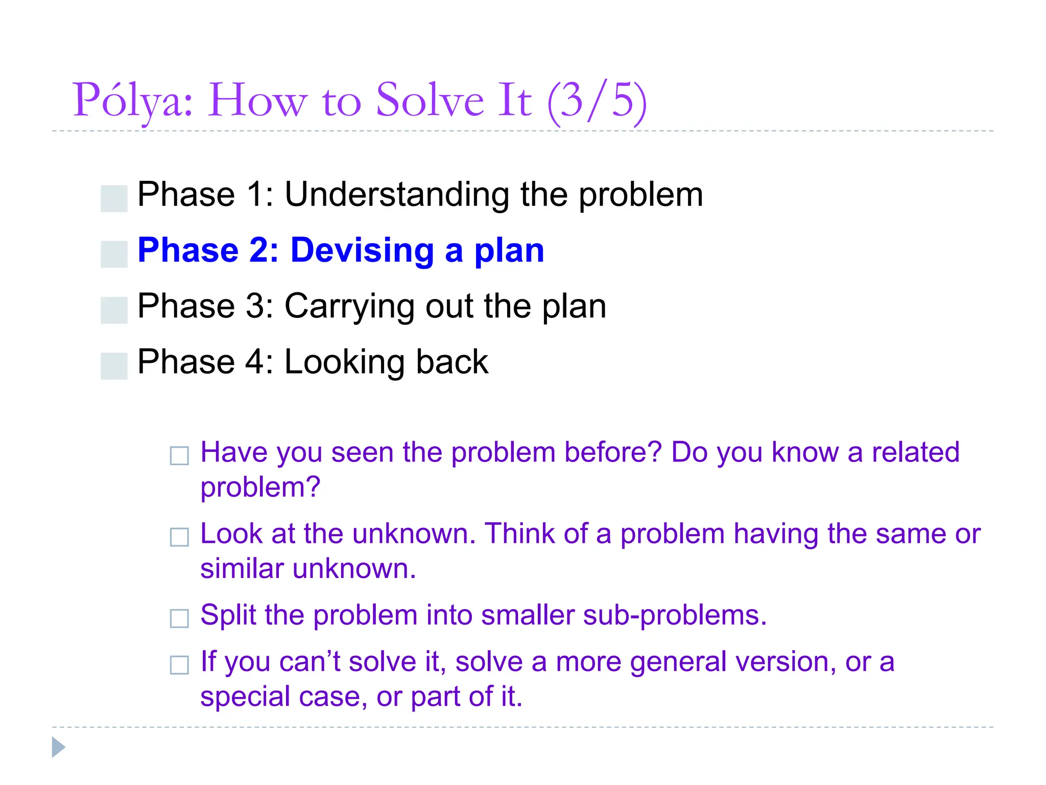 Pólya: How to Solve It (3/5)
■ Phase 1: Understanding the problem
■ Phase 2: Devising a plan
■ Phase 3: Carrying out the plan
■ Phase 4: Looking back
◻ Have you seen the problem before? Do you know a related
problem?
◻ Look at the unknown. Think of a problem having the same or
similar unknown.
◻ Split the problem into smaller sub-problems.
◻ If you can’t solve it, solve a more general version, or a
special case, or part of it.
 