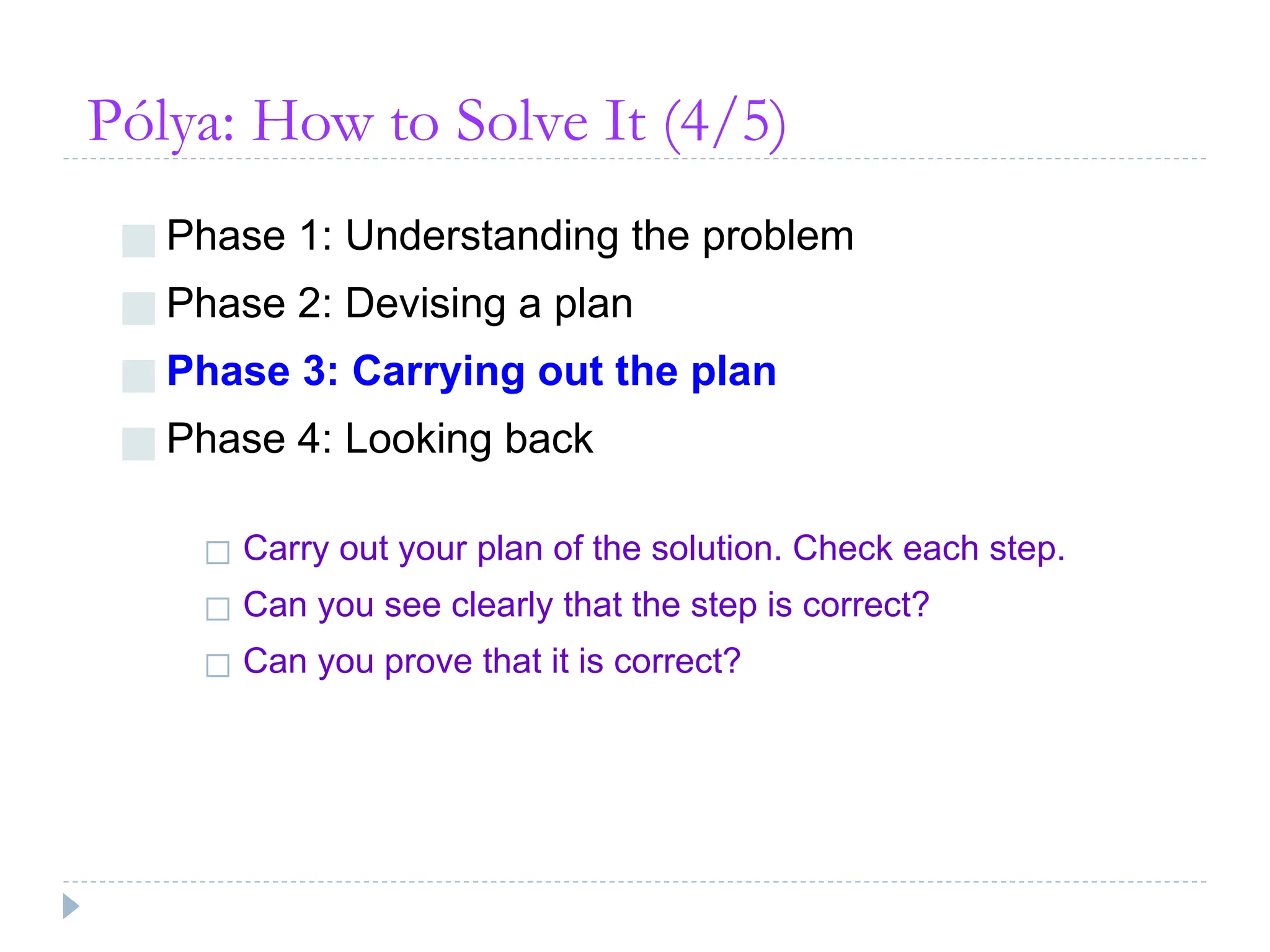 Pólya: How to Solve It (4/5)
■ Phase 1: Understanding the problem
■ Phase 2: Devising a plan
■ Phase 3: Carrying out the plan
■ Phase 4: Looking back
◻ Carry out your plan of the solution. Check each step.
◻ Can you see clearly that the step is correct?
◻ Can you prove that it is correct?
 