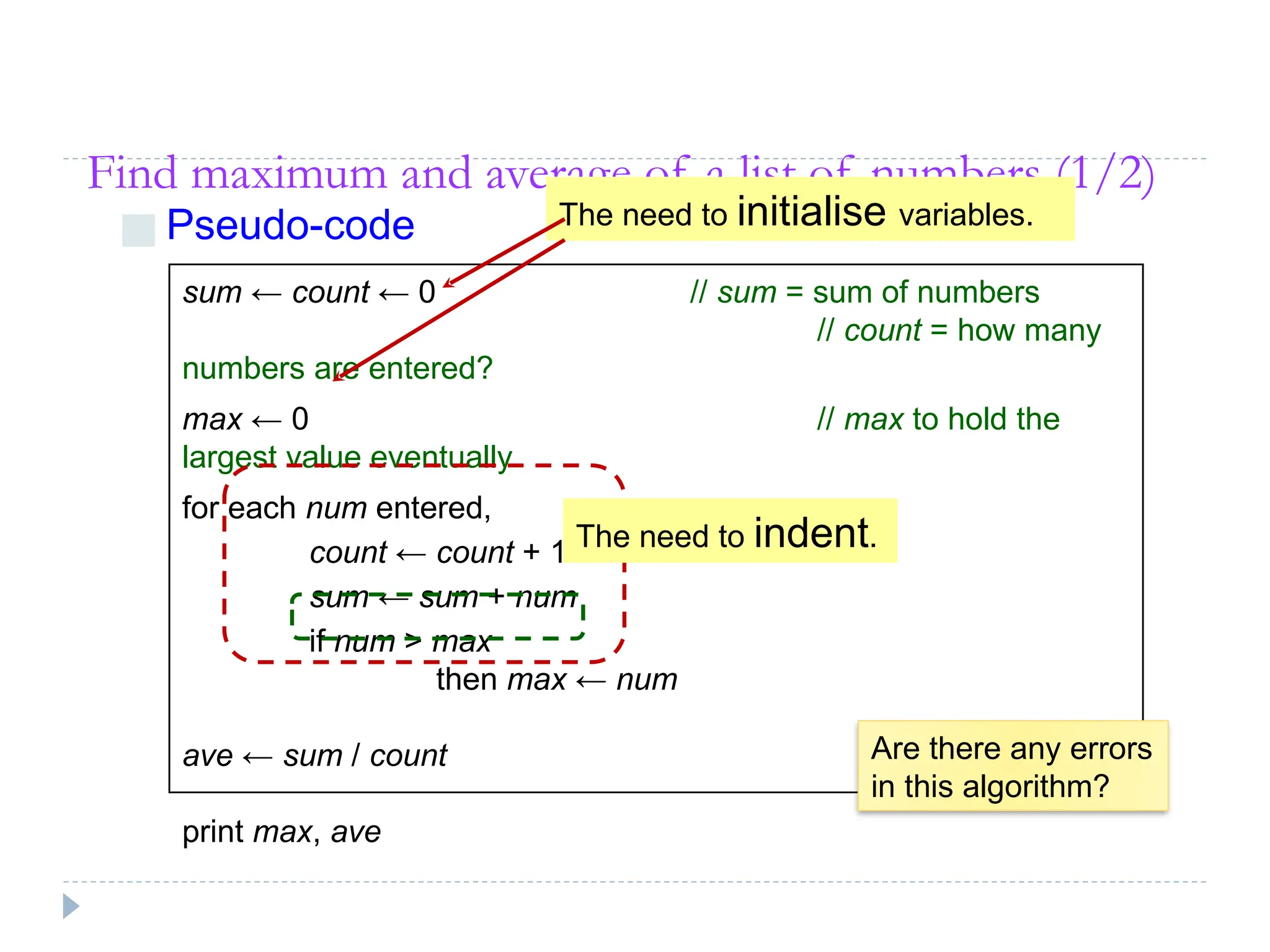Find maximum and average of a list of numbers (1/2)
■ Pseudo-code
sum ← count ← 0 // sum = sum of numbers
// count = how many
numbers are entered?
max ← 0 // max to hold the
largest value eventually
for each num entered,
count ← count + 1
sum ← sum + num
if num > max
then max ← num
ave ← sum / count
print max, ave
Are there any errors
in this algorithm?
The need to initialise variables.
The need to indent.
 