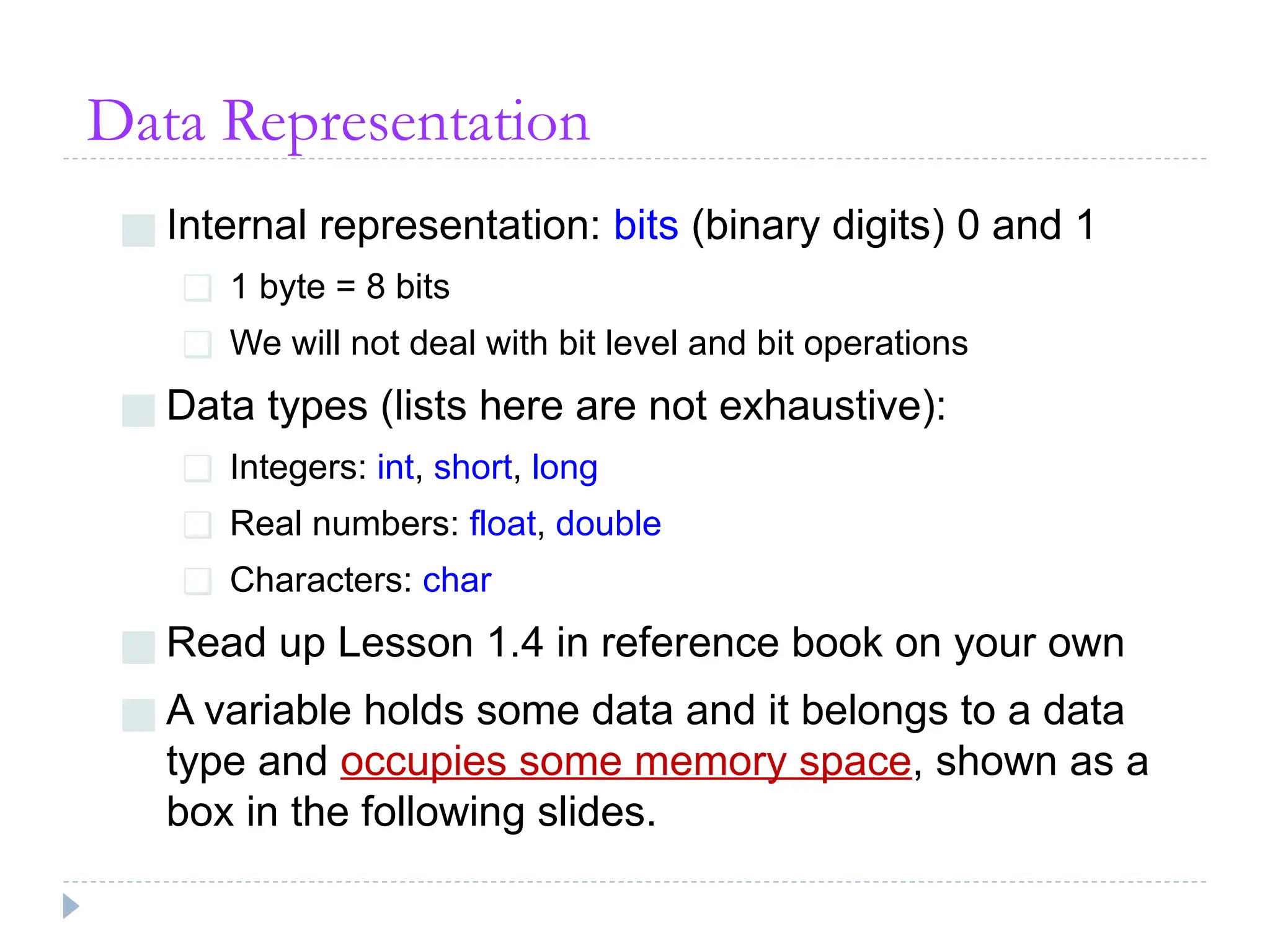 Data Representation
■ Internal representation: bits (binary digits) 0 and 1
❑ 1 byte = 8 bits
❑ We will not deal with bit level and bit operations
■ Data types (lists here are not exhaustive):
❑ Integers: int, short, long
❑ Real numbers: float, double
❑ Characters: char
■ Read up Lesson 1.4 in reference book on your own
■ A variable holds some data and it belongs to a data
type and occupies some memory space, shown as a
box in the following slides.
 