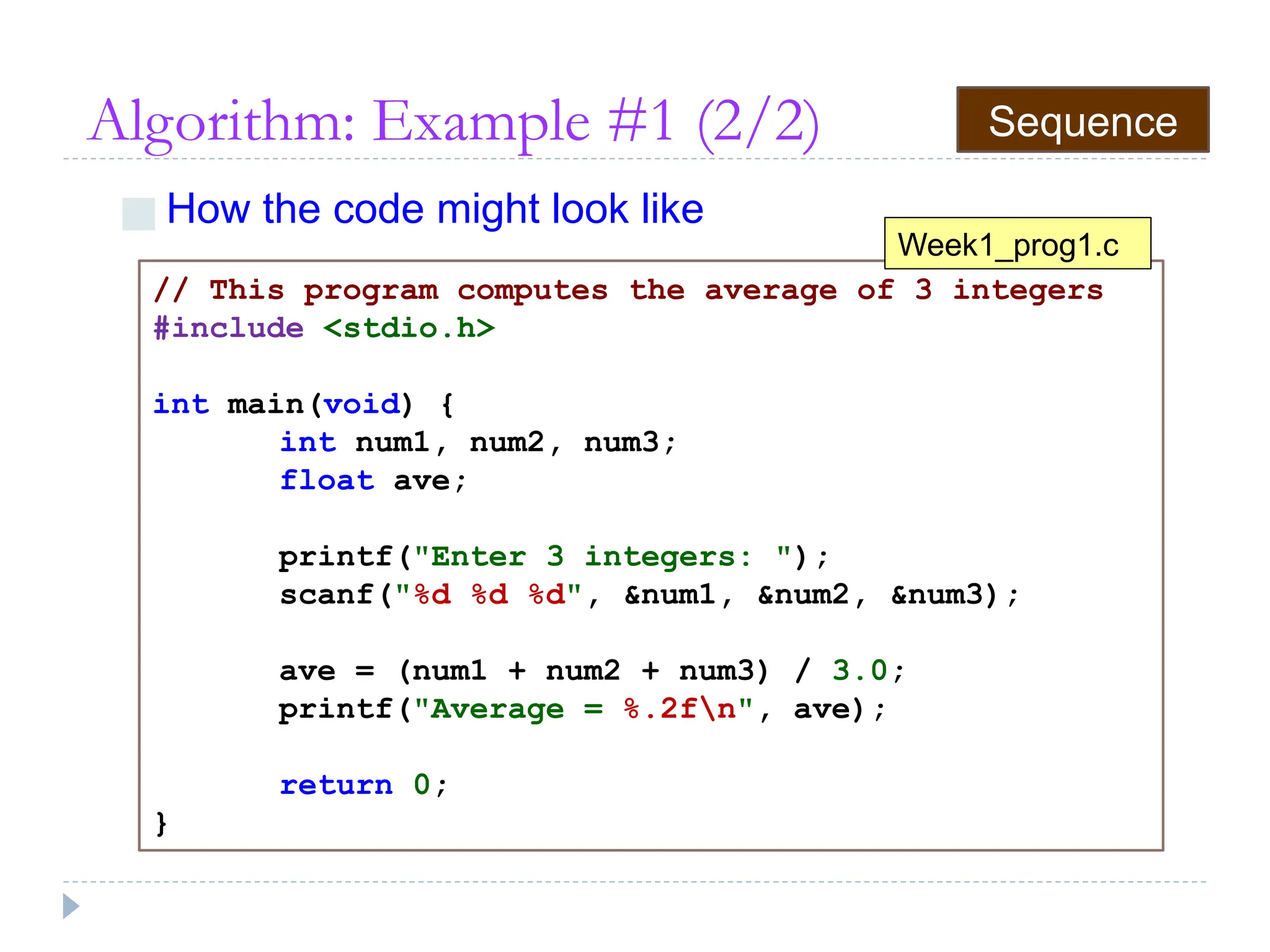 Algorithm: Example #1 (2/2)
■ How the code might look like
// This program computes the average of 3 integers
#include <stdio.h>
int main(void) {
int num1, num2, num3;
float ave;
printf("Enter 3 integers: ");
scanf("%d %d %d", &num1, &num2, &num3);
ave = (num1 + num2 + num3) / 3.0;
printf("Average = %.2fn", ave);
return 0;
}
Week1_prog1.c
Sequence
 