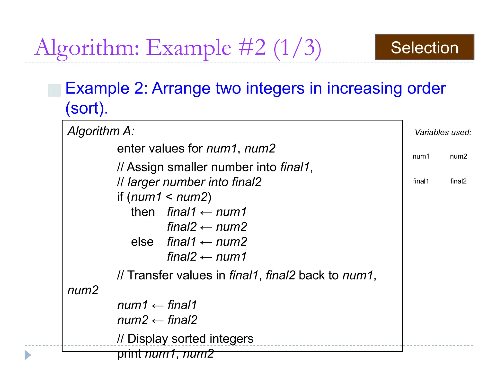 Algorithm: Example #2 (1/3)
■ Example 2: Arrange two integers in increasing order
(sort).
Algorithm A:
enter values for num1, num2
// Assign smaller number into final1,
// larger number into final2
if (num1 < num2)
then final1 ← num1
final2 ← num2
else final1 ← num2
final2 ← num1
// Transfer values in final1, final2 back to num1,
num2
num1 ← final1
num2 ← final2
// Display sorted integers
print num1, num2
Variables used:
num1 num2
final1 final2
Selection
 