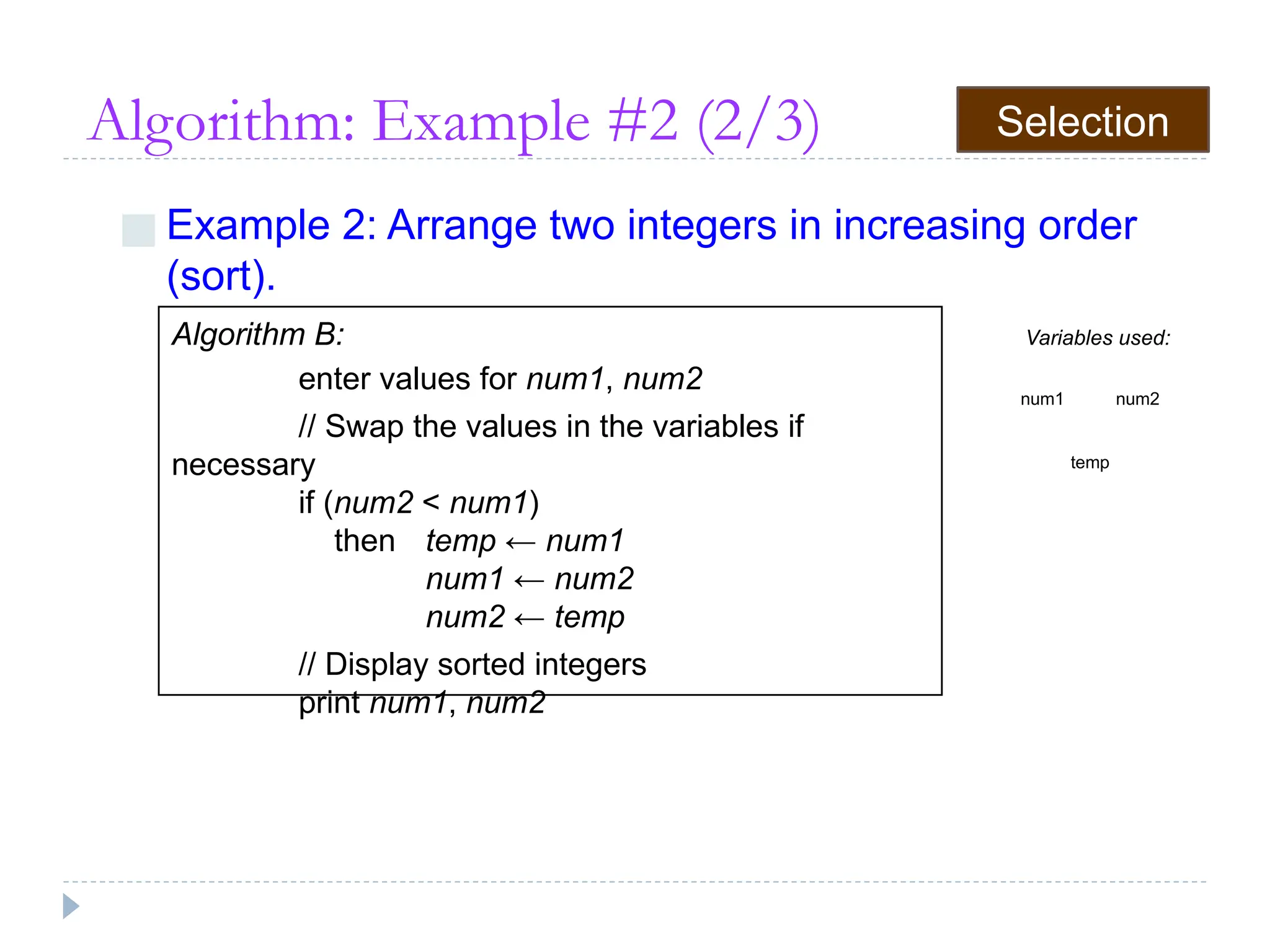 Algorithm: Example #2 (2/3)
■ Example 2: Arrange two integers in increasing order
(sort).
Algorithm B:
enter values for num1, num2
// Swap the values in the variables if
necessary
if (num2 < num1)
then temp ← num1
num1 ← num2
num2 ← temp
// Display sorted integers
print num1, num2
Variables used:
num1 num2
temp
Selection
 