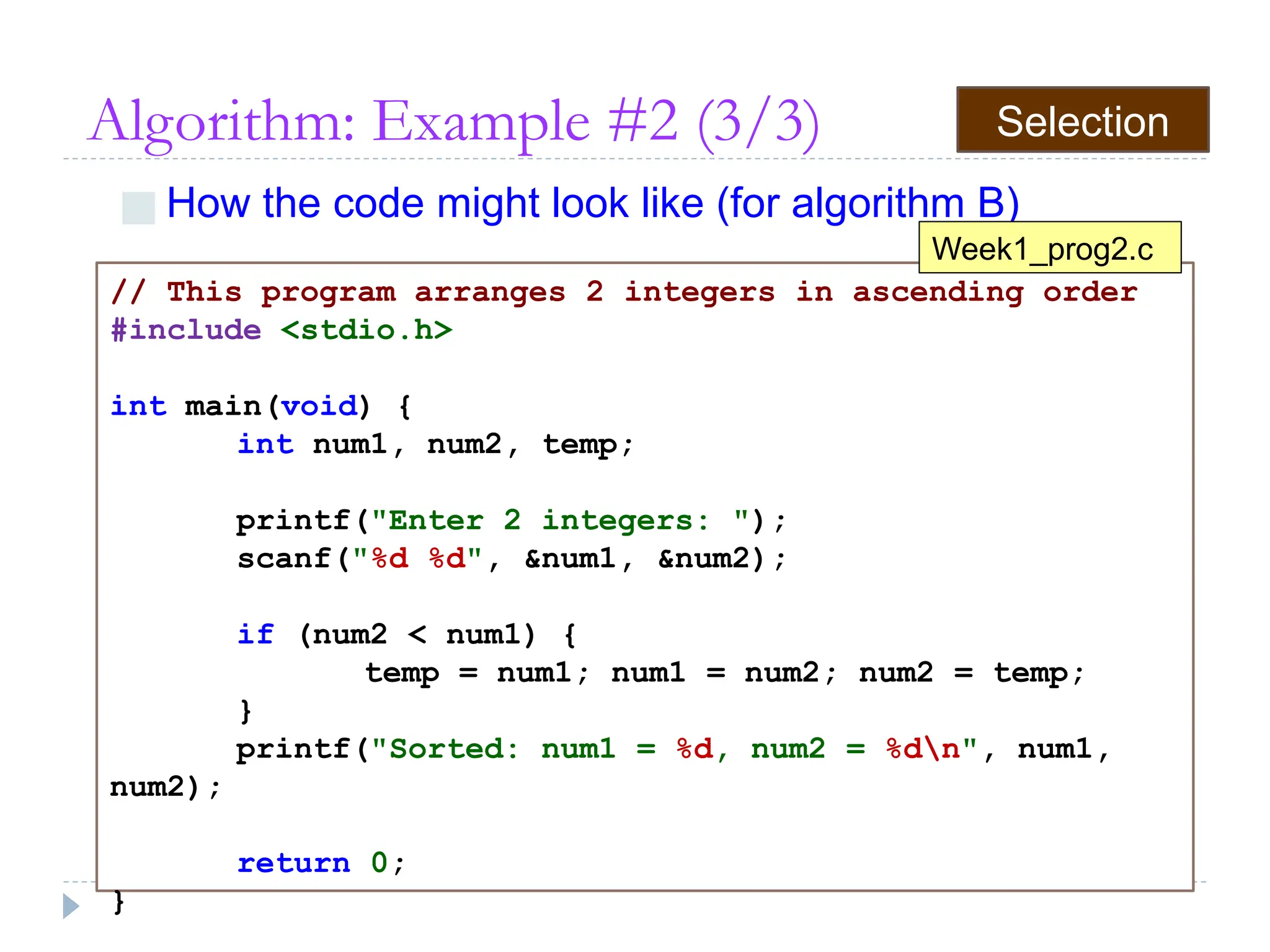Algorithm: Example #2 (3/3)
■ How the code might look like (for algorithm B)
// This program arranges 2 integers in ascending order
#include <stdio.h>
int main(void) {
int num1, num2, temp;
printf("Enter 2 integers: ");
scanf("%d %d", &num1, &num2);
if (num2 < num1) {
temp = num1; num1 = num2; num2 = temp;
}
printf("Sorted: num1 = %d, num2 = %dn", num1,
num2);
return 0;
}
Week1_prog2.c
Selection
 