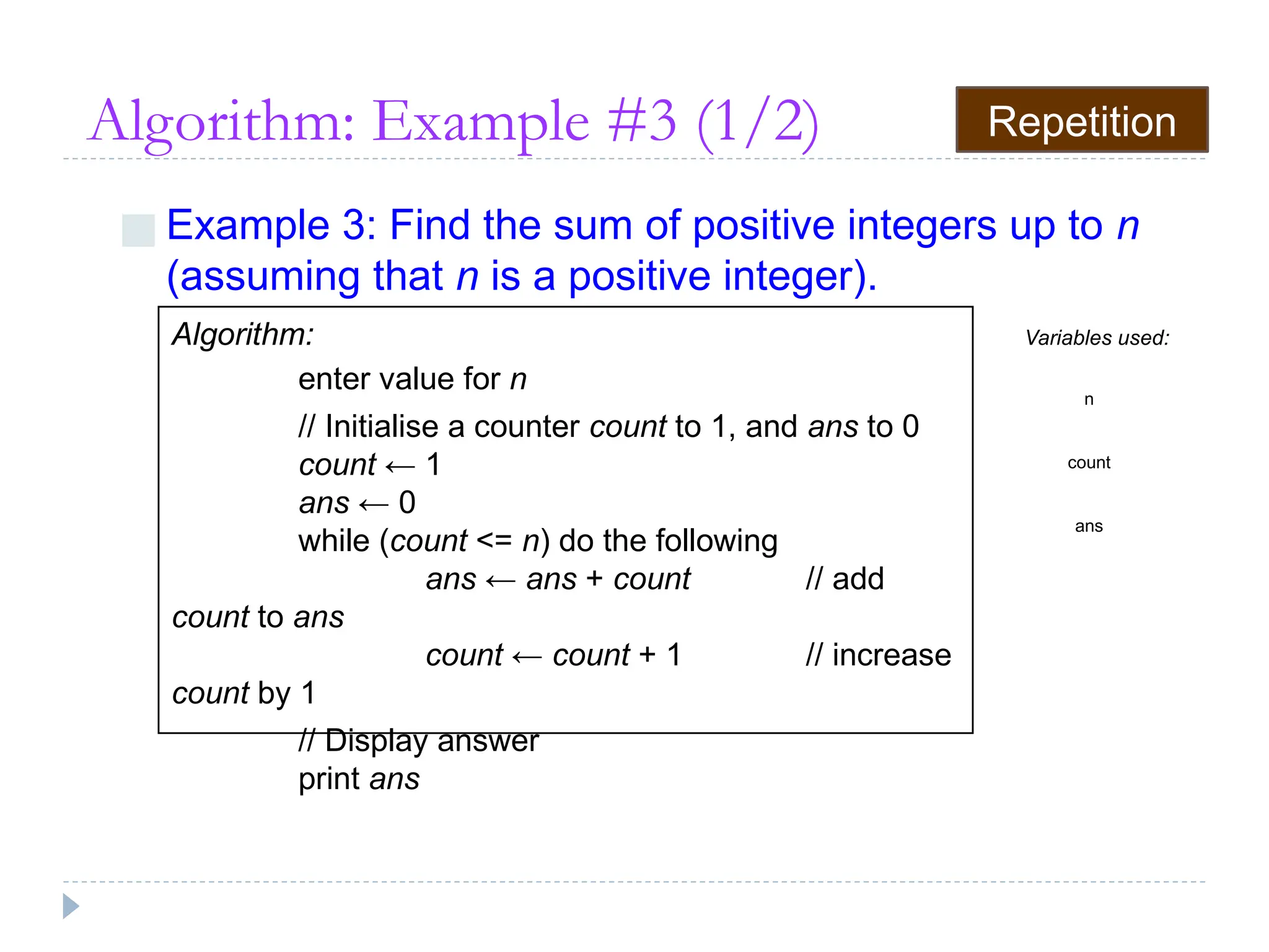 Algorithm: Example #3 (1/2)
■ Example 3: Find the sum of positive integers up to n
(assuming that n is a positive integer).
Algorithm:
enter value for n
// Initialise a counter count to 1, and ans to 0
count ← 1
ans ← 0
while (count <= n) do the following
ans ← ans + count // add
count to ans
count ← count + 1 // increase
count by 1
// Display answer
print ans
Variables used:
n
count
ans
Repetition
 