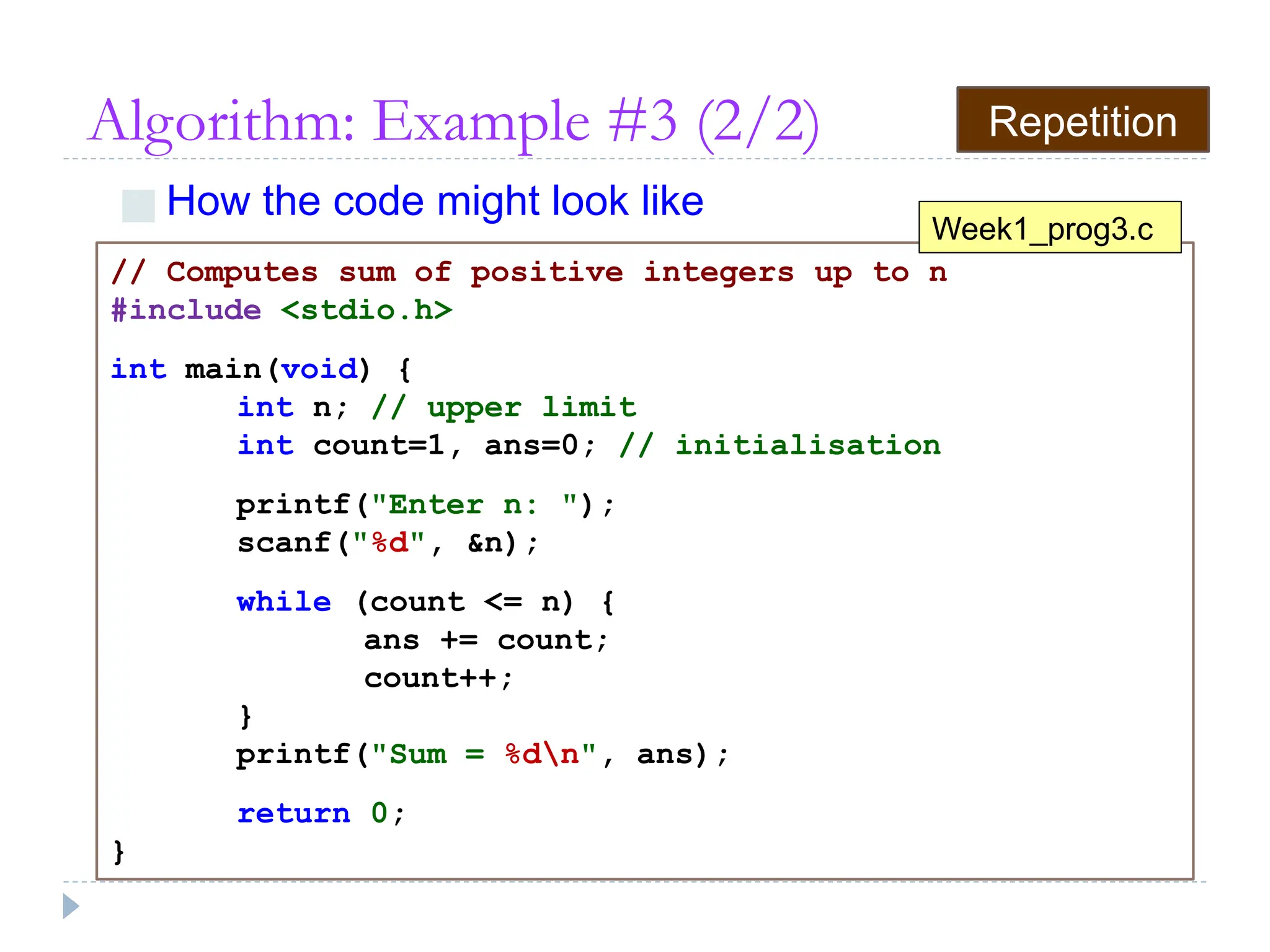 Algorithm: Example #3 (2/2)
■ How the code might look like
// Computes sum of positive integers up to n
#include <stdio.h>
int main(void) {
int n; // upper limit
int count=1, ans=0; // initialisation
printf("Enter n: ");
scanf("%d", &n);
while (count <= n) {
ans += count;
count++;
}
printf("Sum = %dn", ans);
return 0;
}
Week1_prog3.c
Repetition
 