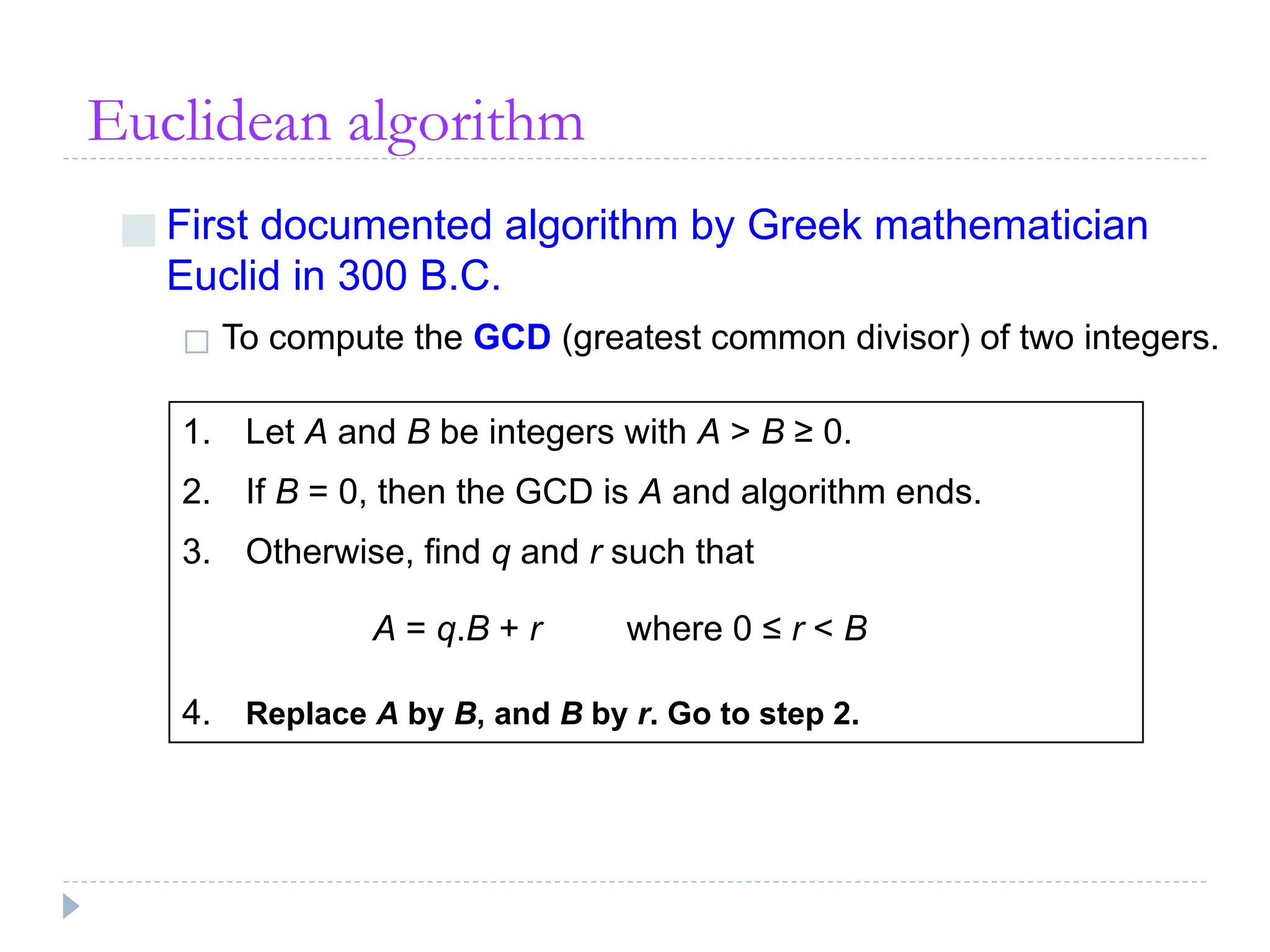 Euclidean algorithm
■ First documented algorithm by Greek mathematician
Euclid in 300 B.C.
◻ To compute the GCD (greatest common divisor) of two integers.
1. Let A and B be integers with A > B ≥ 0.
2. If B = 0, then the GCD is A and algorithm ends.
3. Otherwise, find q and r such that
A = q.B + r where 0 ≤ r < B
4. Replace A by B, and B by r. Go to step 2.
 