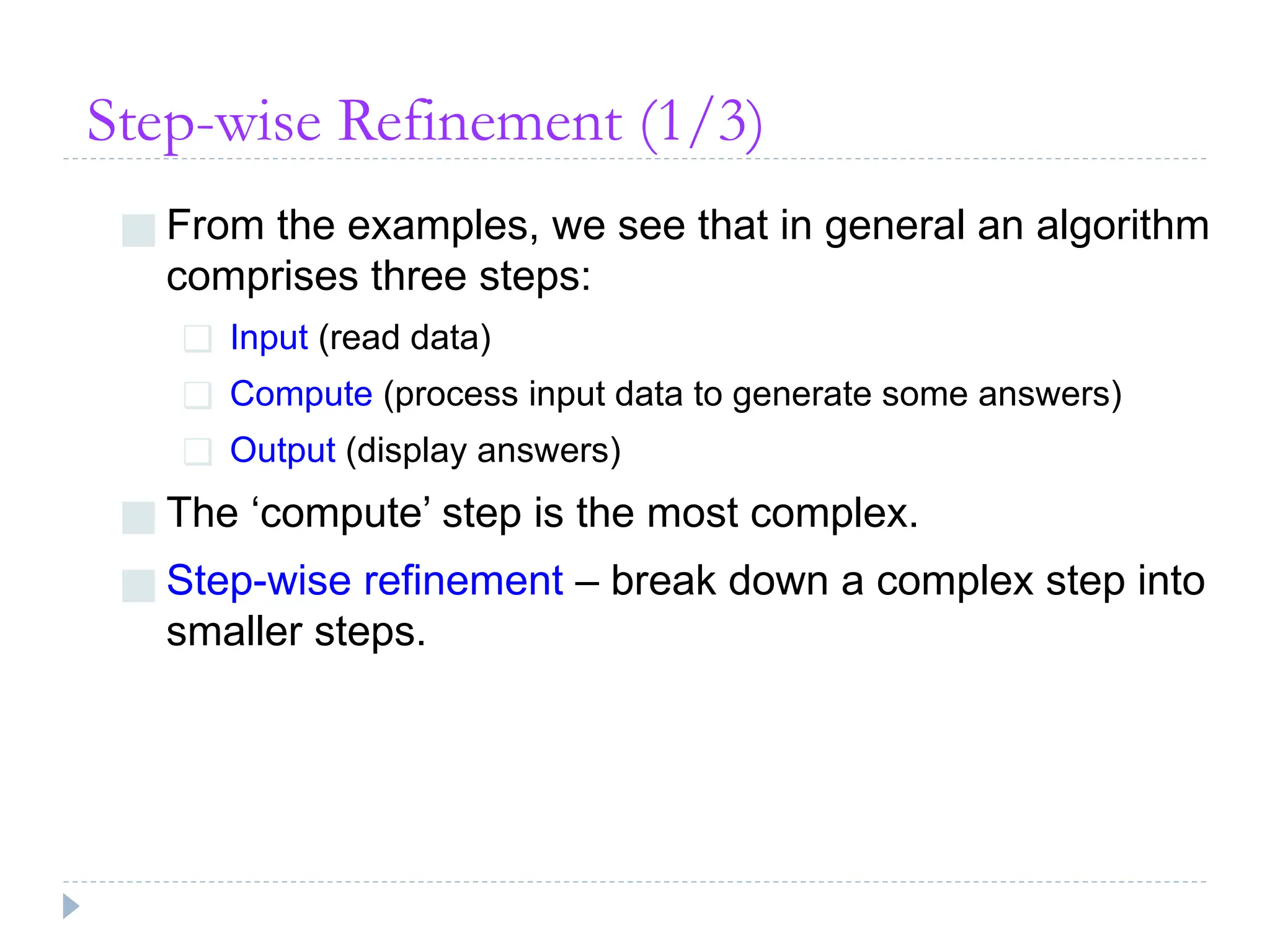 Step-wise Refinement (1/3)
■ From the examples, we see that in general an algorithm
comprises three steps:
❑ Input (read data)
❑ Compute (process input data to generate some answers)
❑ Output (display answers)
■ The ‘compute’ step is the most complex.
■ Step-wise refinement – break down a complex step into
smaller steps.
 