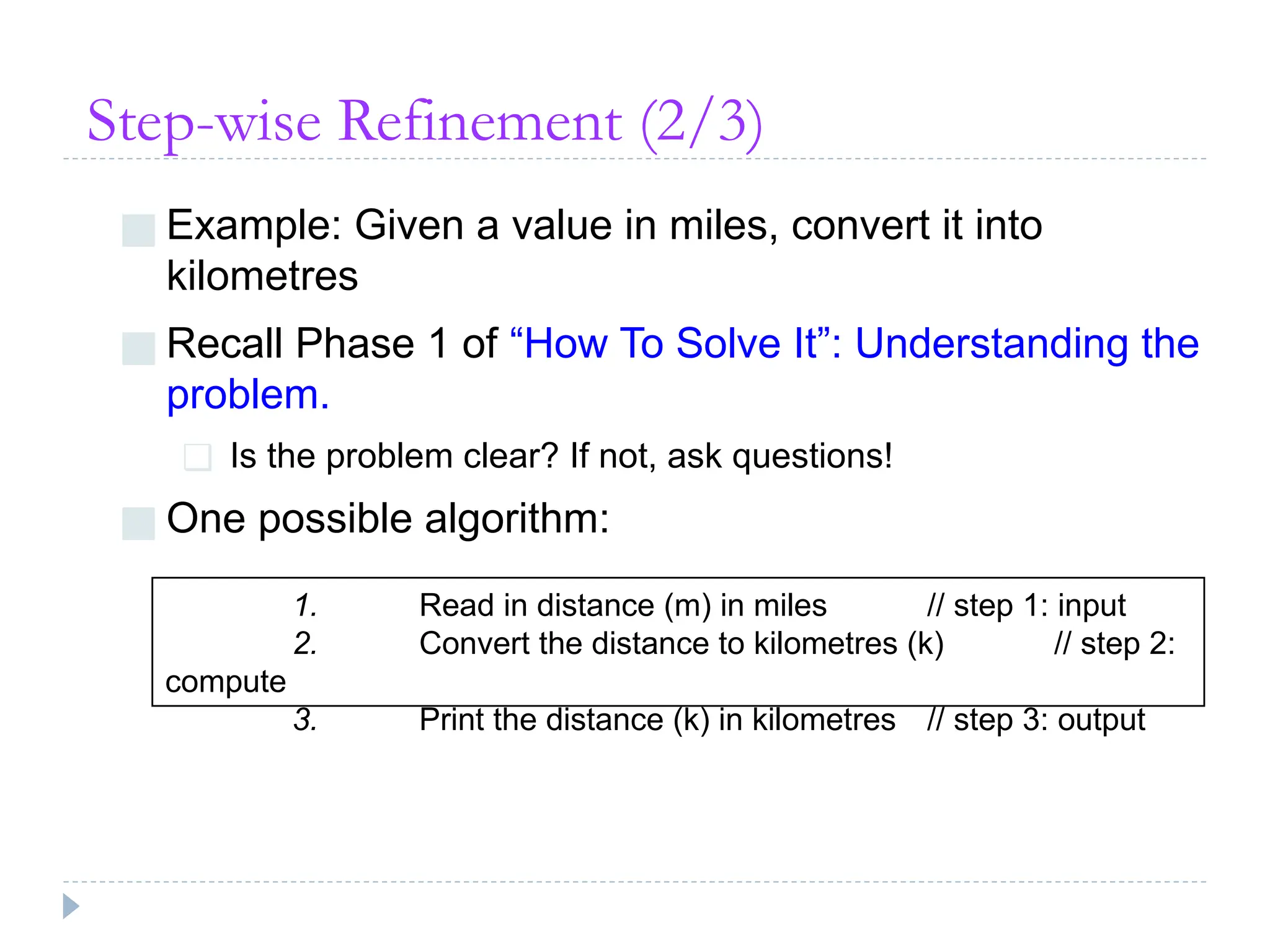 Step-wise Refinement (2/3)
■ Example: Given a value in miles, convert it into
kilometres
■ Recall Phase 1 of “How To Solve It”: Understanding the
problem.
❑ Is the problem clear? If not, ask questions!
■ One possible algorithm:
1. Read in distance (m) in miles // step 1: input
2. Convert the distance to kilometres (k) // step 2:
compute
3. Print the distance (k) in kilometres // step 3: output
 