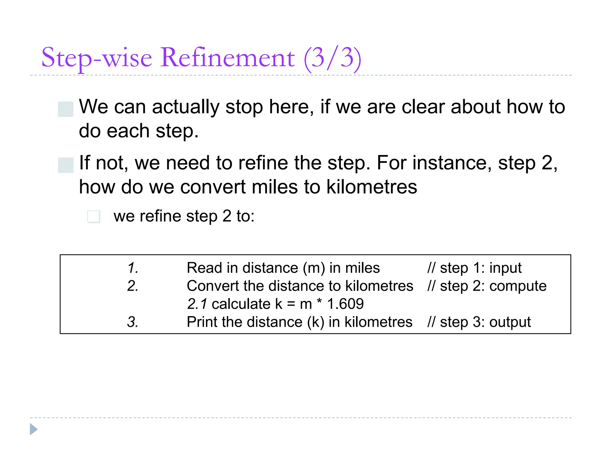 Step-wise Refinement (3/3)
■ We can actually stop here, if we are clear about how to
do each step.
■ If not, we need to refine the step. For instance, step 2,
how do we convert miles to kilometres
❑ we refine step 2 to:
1. Read in distance (m) in miles // step 1: input
2. Convert the distance to kilometres // step 2: compute
2.1 calculate k = m * 1.609
3. Print the distance (k) in kilometres // step 3: output
 