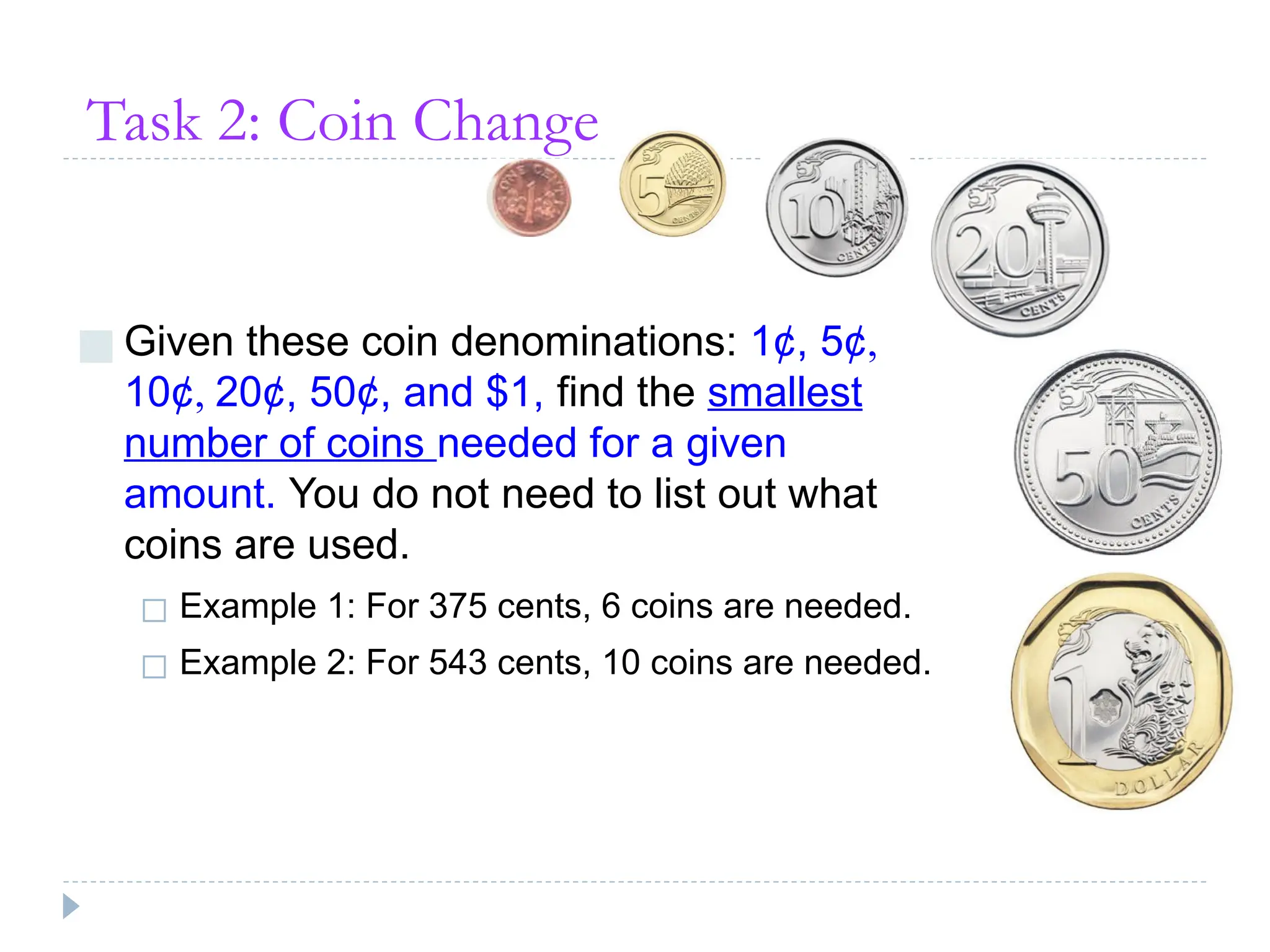 Task 2: Coin Change
■ Given these coin denominations: 1¢, 5¢,
10¢, 20¢, 50¢, and $1, find the smallest
number of coins needed for a given
amount. You do not need to list out what
coins are used.
◻ Example 1: For 375 cents, 6 coins are needed.
◻ Example 2: For 543 cents, 10 coins are needed.
 