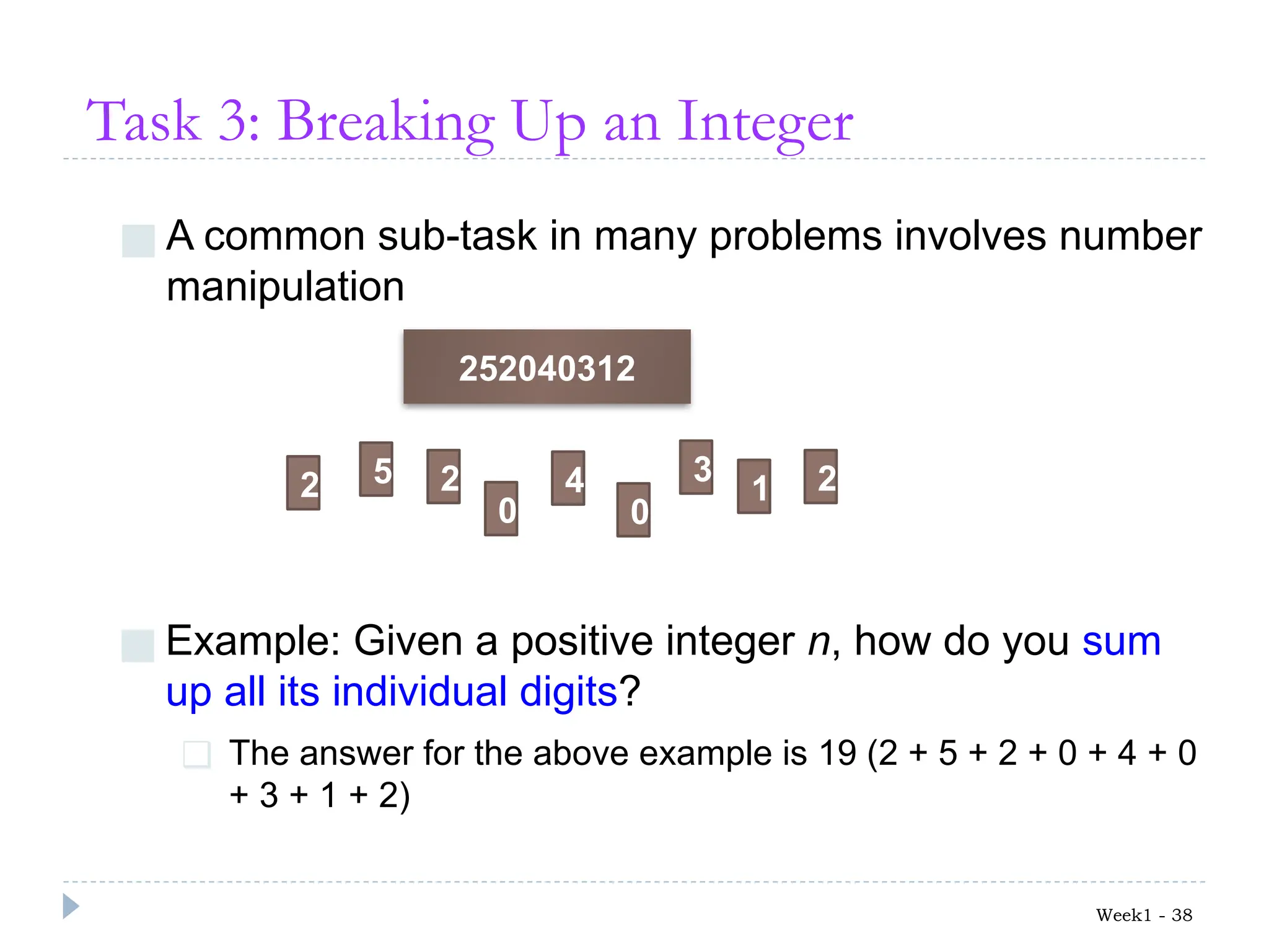 Task 3: Breaking Up an Integer
■ A common sub-task in many problems involves number
manipulation
Week1 - 38
252040312
2 2 2
5
0 0
4 3
1
■ Example: Given a positive integer n, how do you sum
up all its individual digits?
❑ The answer for the above example is 19 (2 + 5 + 2 + 0 + 4 + 0
+ 3 + 1 + 2)
 