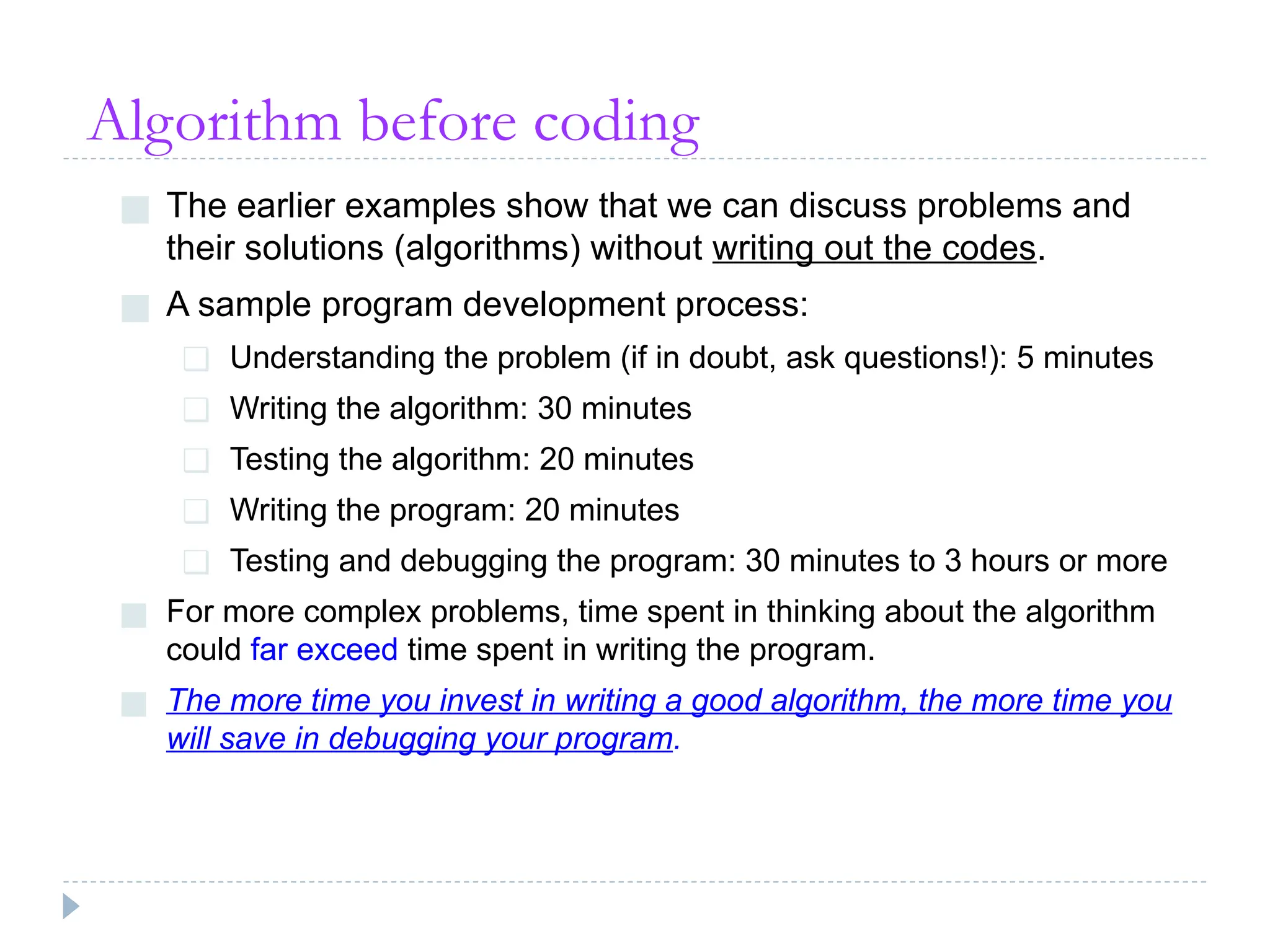 Algorithm before coding
■ The earlier examples show that we can discuss problems and
their solutions (algorithms) without writing out the codes.
■ A sample program development process:
❑ Understanding the problem (if in doubt, ask questions!): 5 minutes
❑ Writing the algorithm: 30 minutes
❑ Testing the algorithm: 20 minutes
❑ Writing the program: 20 minutes
❑ Testing and debugging the program: 30 minutes to 3 hours or more
■ For more complex problems, time spent in thinking about the algorithm
could far exceed time spent in writing the program.
■ The more time you invest in writing a good algorithm, the more time you
will save in debugging your program.
 