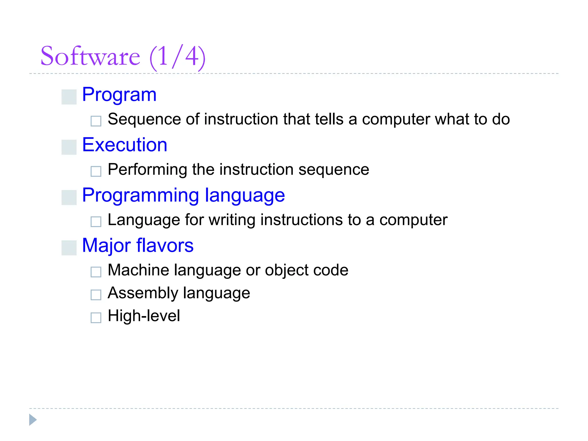 Software (1/4)
■ Program
◻ Sequence of instruction that tells a computer what to do
■ Execution
◻ Performing the instruction sequence
■ Programming language
◻ Language for writing instructions to a computer
■ Major flavors
◻ Machine language or object code
◻ Assembly language
◻ High-level
 