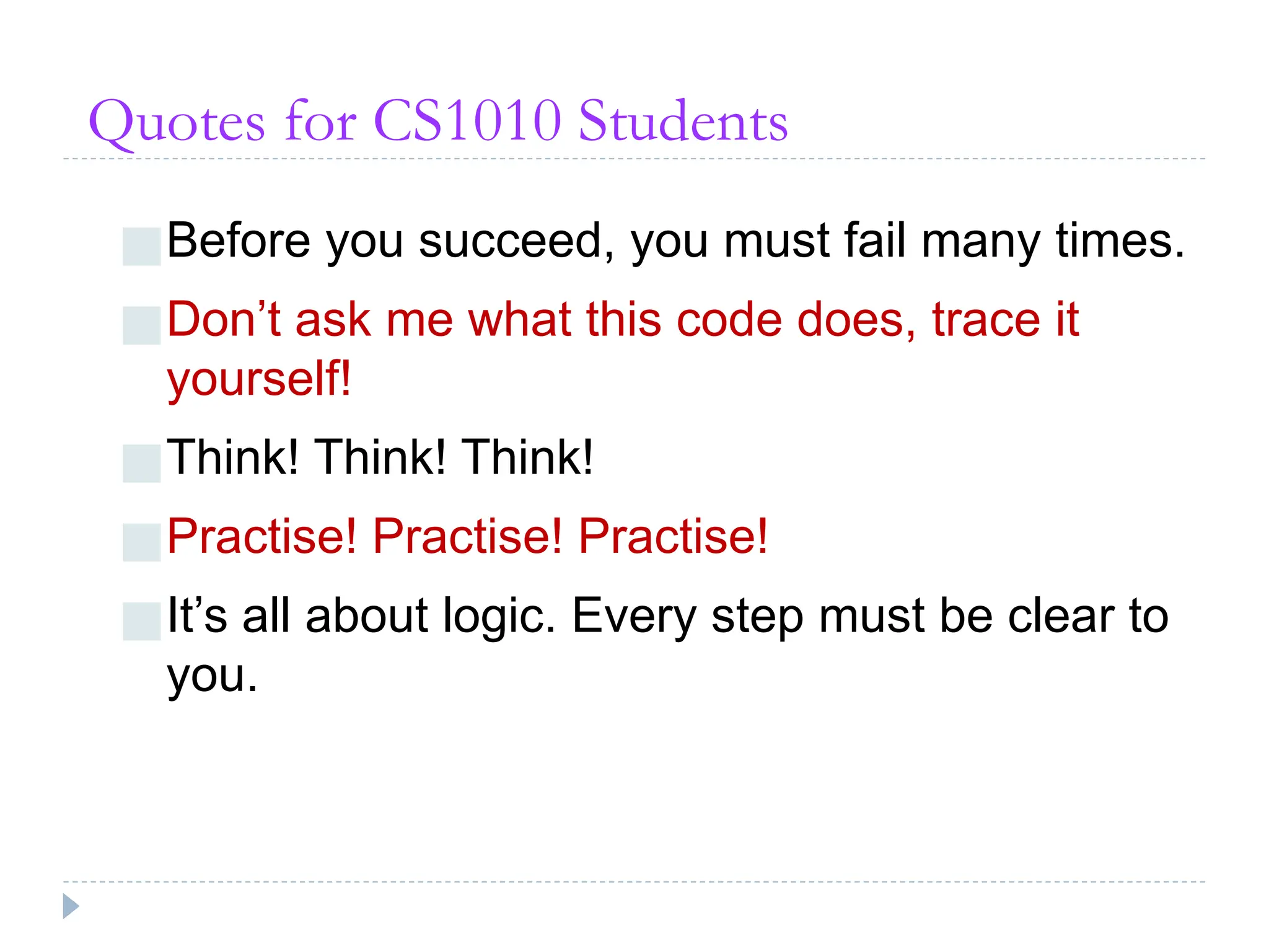 Quotes for CS1010 Students
■Before you succeed, you must fail many times.
■Don’t ask me what this code does, trace it
yourself!
■Think! Think! Think!
■Practise! Practise! Practise!
■It’s all about logic. Every step must be clear to
you.
 