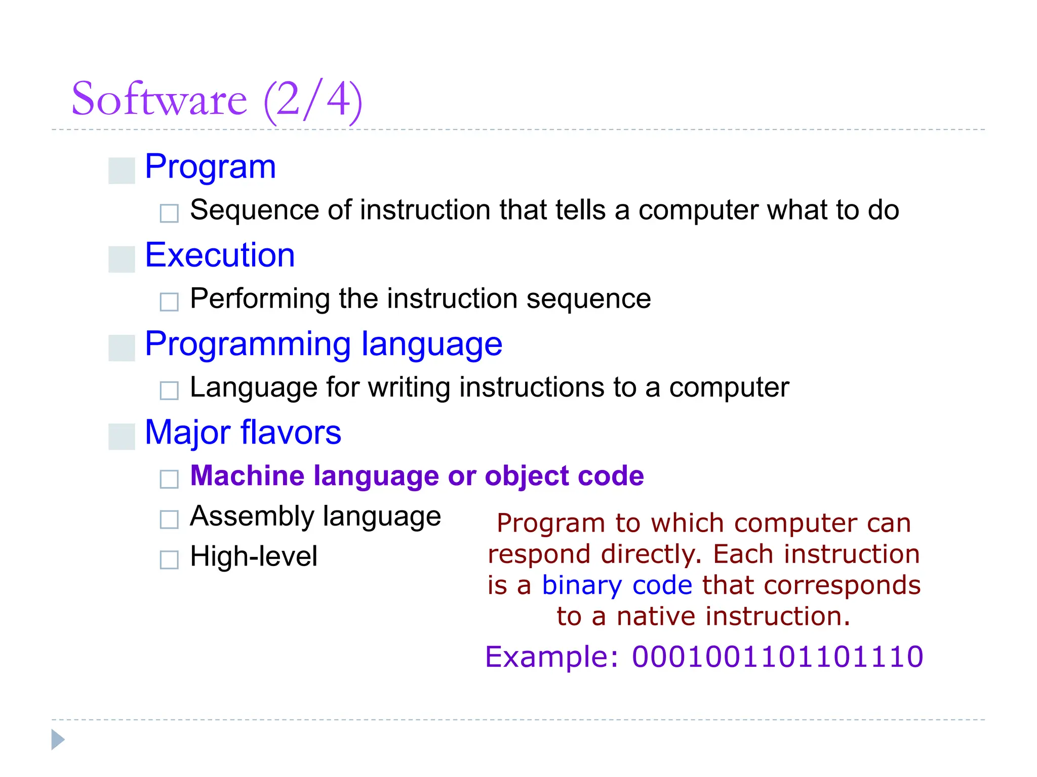 Software (2/4)
■ Program
◻ Sequence of instruction that tells a computer what to do
■ Execution
◻ Performing the instruction sequence
■ Programming language
◻ Language for writing instructions to a computer
■ Major flavors
◻ Machine language or object code
◻ Assembly language
◻ High-level
Program to which computer can
respond directly. Each instruction
is a binary code that corresponds
to a native instruction.
Example: 0001001101101110
 
