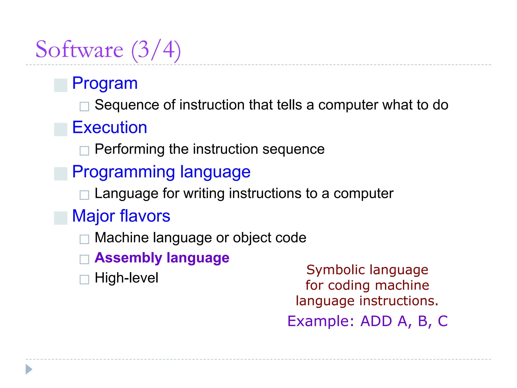 Software (3/4)
■ Program
◻ Sequence of instruction that tells a computer what to do
■ Execution
◻ Performing the instruction sequence
■ Programming language
◻ Language for writing instructions to a computer
■ Major flavors
◻ Machine language or object code
◻ Assembly language
◻ High-level
Symbolic language
for coding machine
language instructions.
Example: ADD A, B, C
 