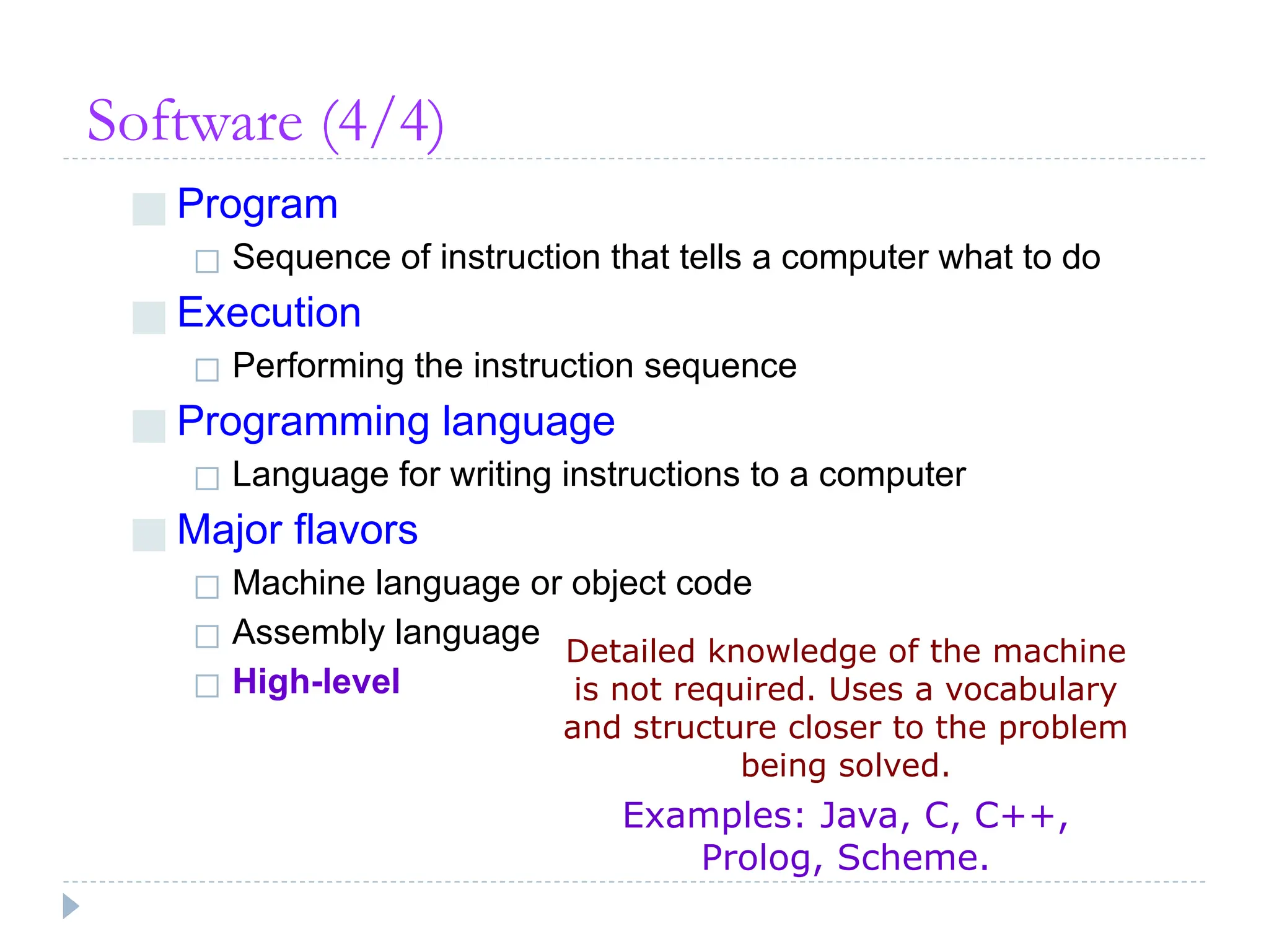 Software (4/4)
■ Program
◻ Sequence of instruction that tells a computer what to do
■ Execution
◻ Performing the instruction sequence
■ Programming language
◻ Language for writing instructions to a computer
■ Major flavors
◻ Machine language or object code
◻ Assembly language
◻ High-level
Detailed knowledge of the machine
is not required. Uses a vocabulary
and structure closer to the problem
being solved.
Examples: Java, C, C++,
Prolog, Scheme.
 