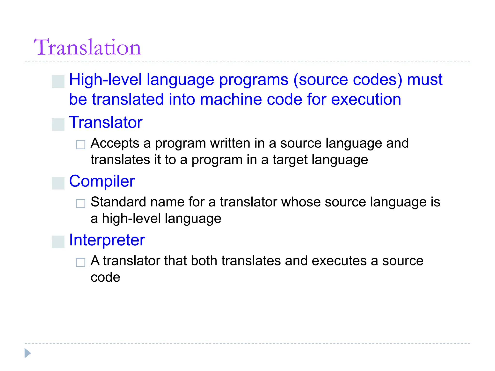 Translation
■ High-level language programs (source codes) must
be translated into machine code for execution
■ Translator
◻ Accepts a program written in a source language and
translates it to a program in a target language
■ Compiler
◻ Standard name for a translator whose source language is
a high-level language
■ Interpreter
◻ A translator that both translates and executes a source
code
 