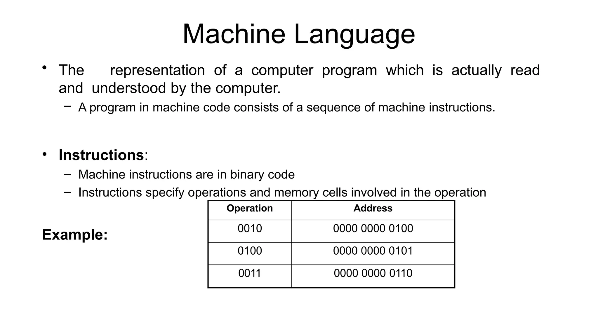 Machine Language
• The representation of a computer program which is actually read
and understood by the computer.
– A program in machine code consists of a sequence of machine instructions.
• Instructions:
– Machine instructions are in binary code
– Instructions specify operations and memory cells involved in the operation
Example:
Operation Address
0010 0000 0000 0100
0100 0000 0000 0101
0011 0000 0000 0110
 