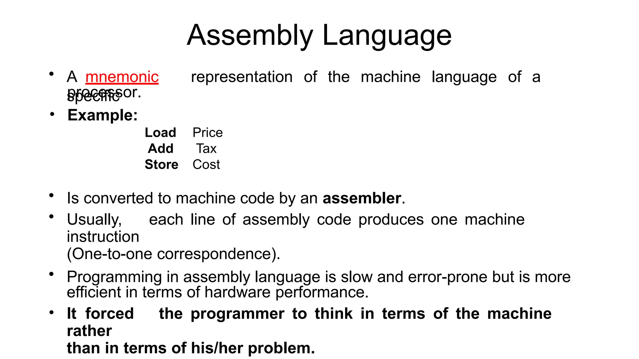 Assembly Language
• A mnemonic representation of the machine language of a
specific
processor.
• Example:
Load
Add
Store
Price
Tax
Cost
• Is converted to machine code by an assembler.
• Usually, each line of assembly code produces one machine
instruction
(One-to-one correspondence).
• Programming in assembly language is slow and error-prone but is more
efficient in terms of hardware performance.
• It forced the programmer to think in terms of the machine
rather
than in terms of his/her problem.
 