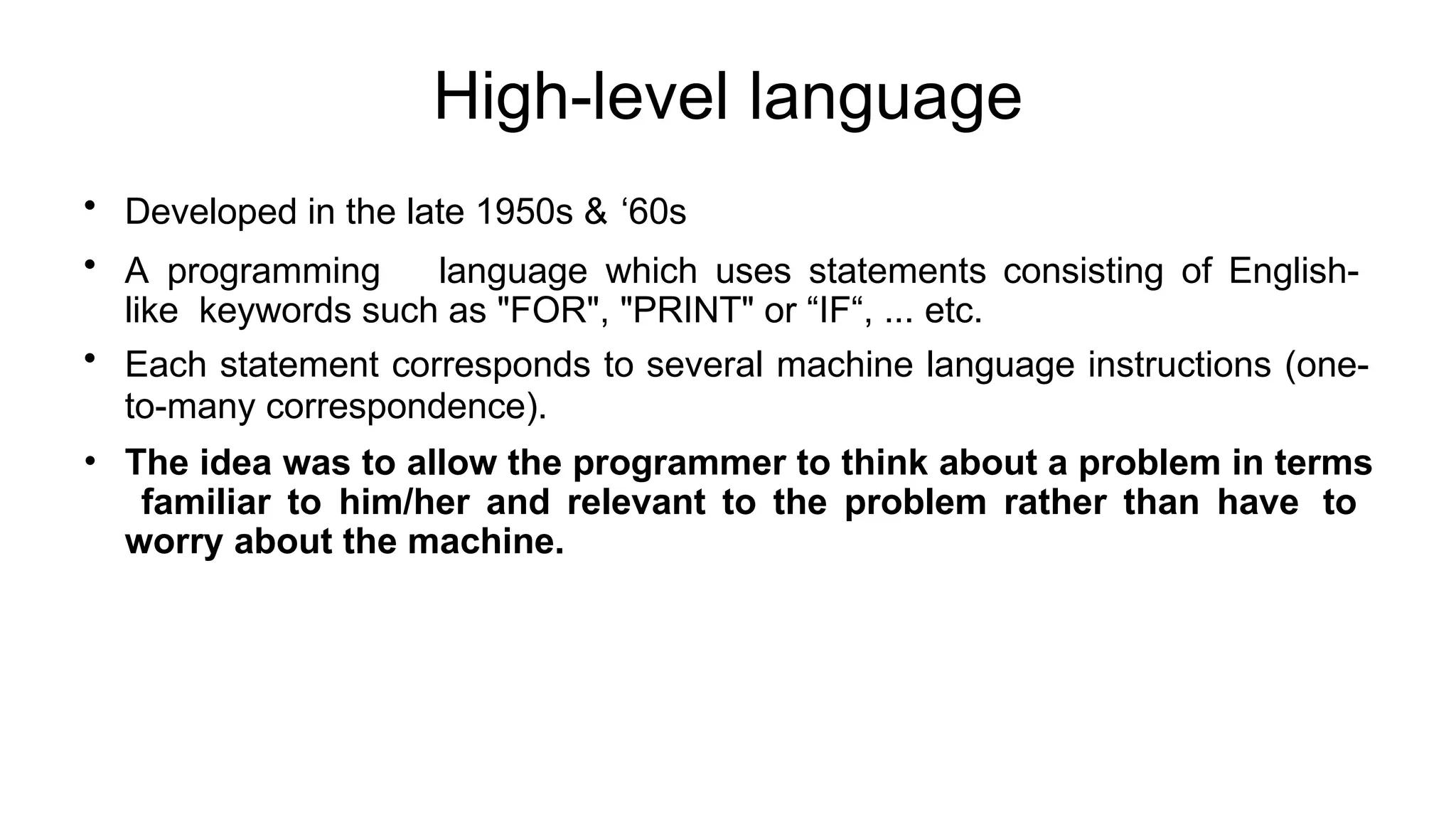 High-level language
• Developed in the late 1950s & ‘60s
• A programming language which uses statements consisting of English-
like keywords such as "FOR", "PRINT" or “IF“, ... etc.
• Each statement corresponds to several machine language instructions (one-
to-many correspondence).
• The idea was to allow the programmer to think about a problem in terms
familiar to him/her and relevant to the problem rather than have to
worry about the machine.
 