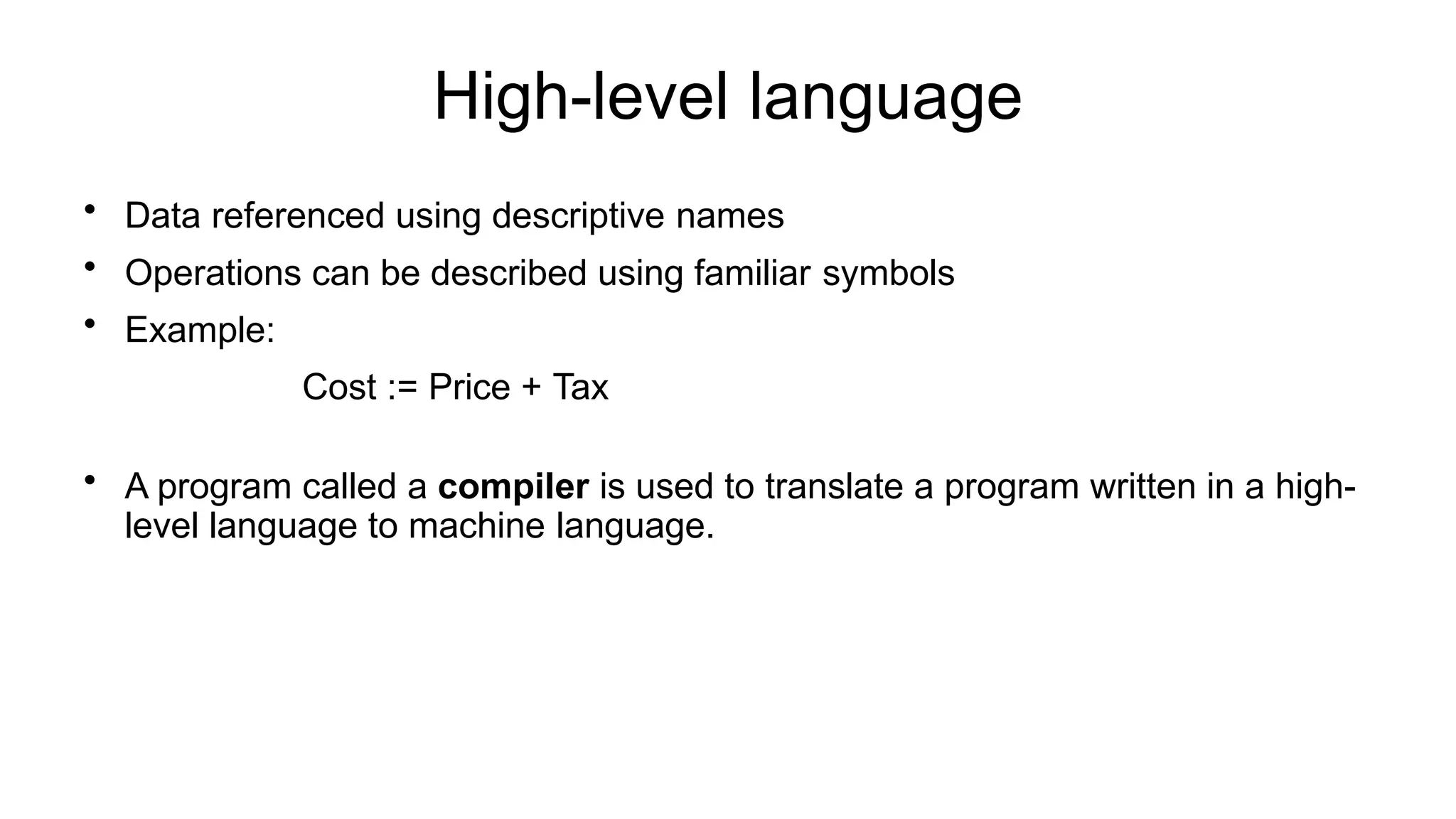 High-level language
• Data referenced using descriptive names
• Operations can be described using familiar symbols
• Example:
Cost := Price + Tax
• A program called a compiler is used to translate a program written in a high-
level language to machine language.
 