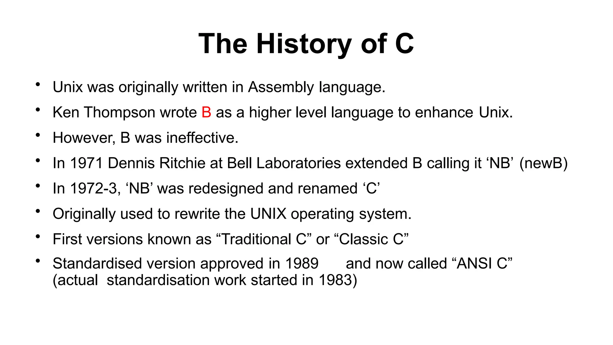 The History of C
• Unix was originally written in Assembly language.
• Ken Thompson wrote B as a higher level language to enhance Unix.
• However, B was ineffective.
• In 1971 Dennis Ritchie at Bell Laboratories extended B calling it ‘NB’ (newB)
• In 1972-3, ‘NB’ was redesigned and renamed ‘C’
• Originally used to rewrite the UNIX operating system.
• First versions known as “Traditional C” or “Classic C”
• Standardised version approved in 1989 and now called “ANSI C”
(actual standardisation work started in 1983)
 