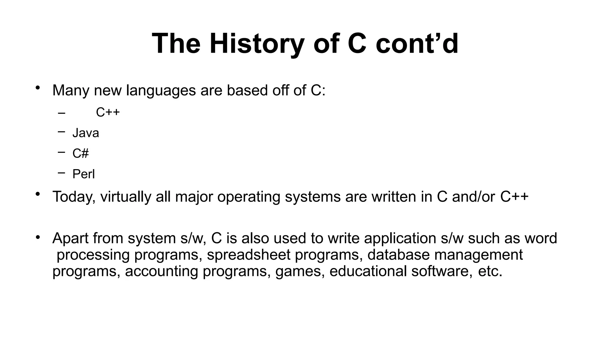 The History of C cont’d
• Many new languages are based off of C:
– C++
– Java
– C#
– Perl
• Today, virtually all major operating systems are written in C and/or C++
• Apart from system s/w, C is also used to write application s/w such as word
processing programs, spreadsheet programs, database management
programs, accounting programs, games, educational software, etc.
 