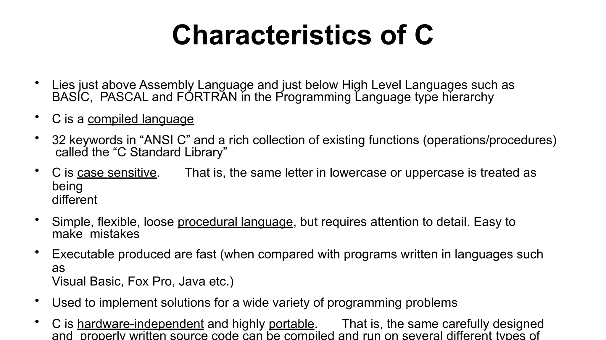 Characteristics of C
• Lies just above Assembly Language and just below High Level Languages such as
BASIC, PASCAL and FORTRAN in the Programming Language type hierarchy
• C is a compiled language
• 32 keywords in “ANSI C” and a rich collection of existing functions (operations/procedures)
called the “C Standard Library”
• C is case sensitive. That is, the same letter in lowercase or uppercase is treated as
being
different
• Simple, flexible, loose procedural language, but requires attention to detail. Easy to
make mistakes
• Executable produced are fast (when compared with programs written in languages such
as
Visual Basic, Fox Pro, Java etc.)
• Used to implement solutions for a wide variety of programming problems
• C is hardware-independent and highly portable. That is, the same carefully designed
 