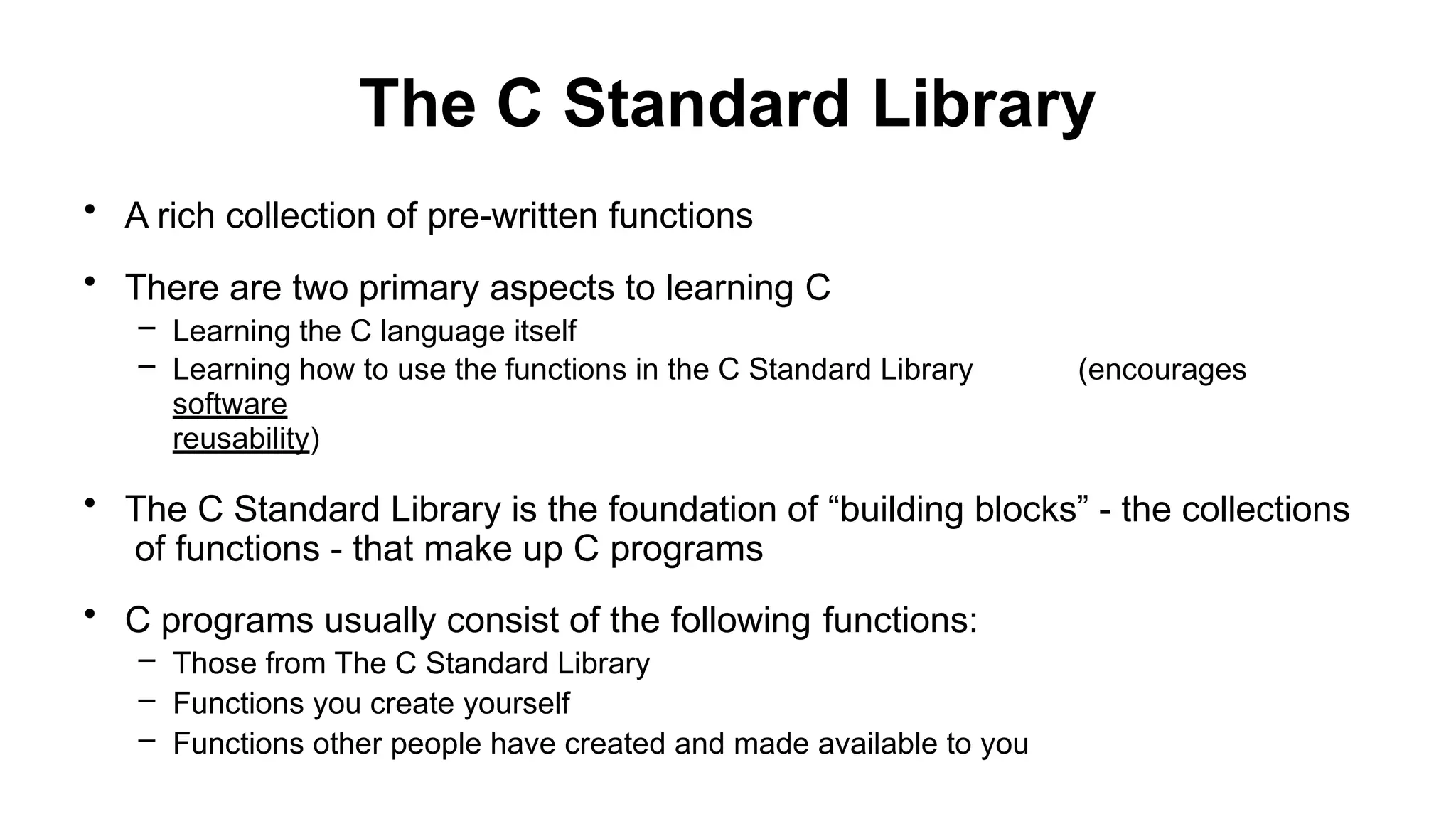 The C Standard Library
• A rich collection of pre-written functions
• There are two primary aspects to learning C
– Learning the C language itself
– Learning how to use the functions in the C Standard Library (encourages
software
reusability)
• The C Standard Library is the foundation of “building blocks” - the collections
of functions - that make up C programs
• C programs usually consist of the following functions:
– Those from The C Standard Library
– Functions you create yourself
– Functions other people have created and made available to you
 