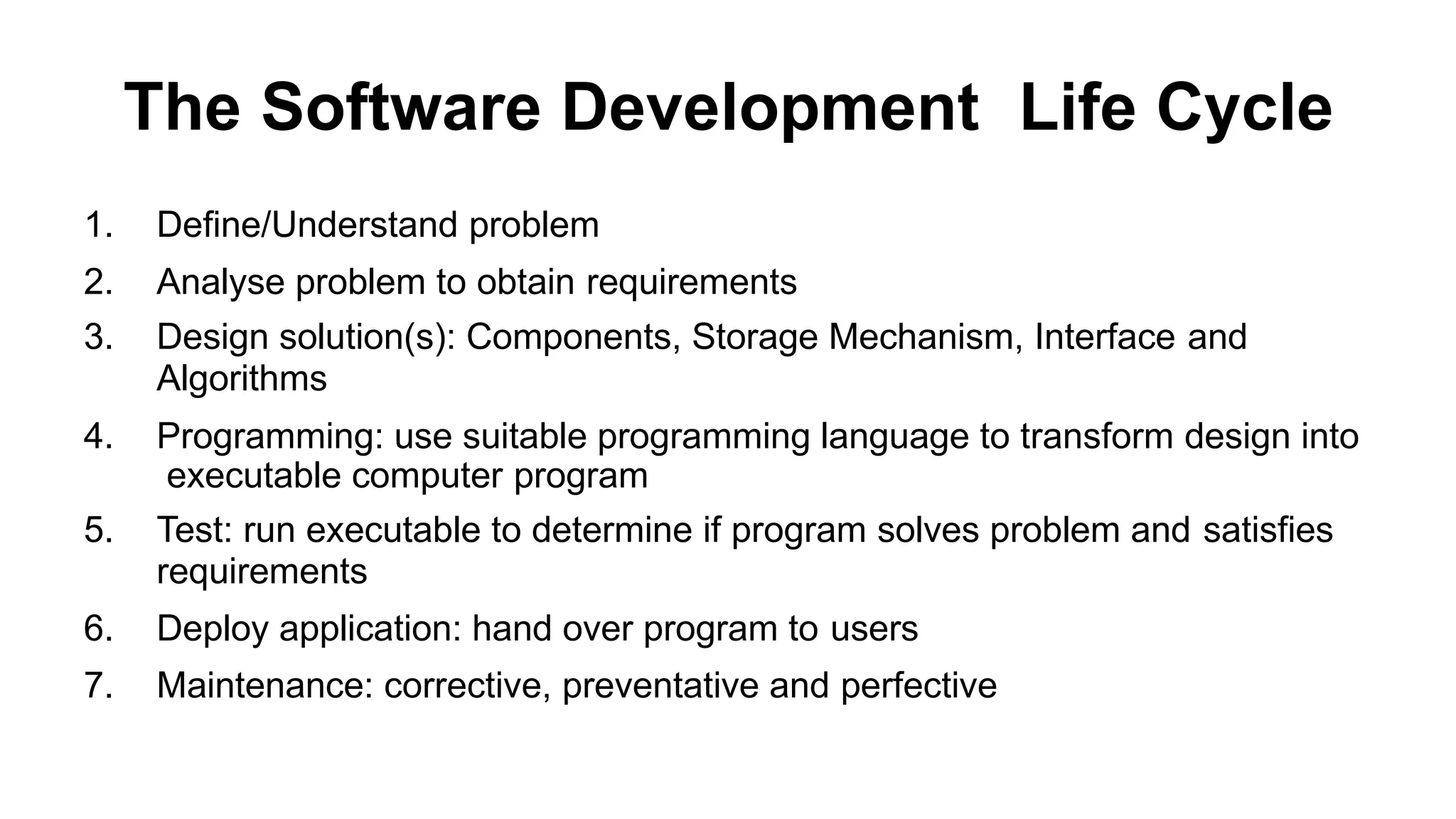 The Software Development Life Cycle
1. Define/Understand problem
2. Analyse problem to obtain requirements
3. Design solution(s): Components, Storage Mechanism, Interface and
Algorithms
4. Programming: use suitable programming language to transform design into
executable computer program
5. Test: run executable to determine if program solves problem and satisfies
requirements
6. Deploy application: hand over program to users
7. Maintenance: corrective, preventative and perfective
 