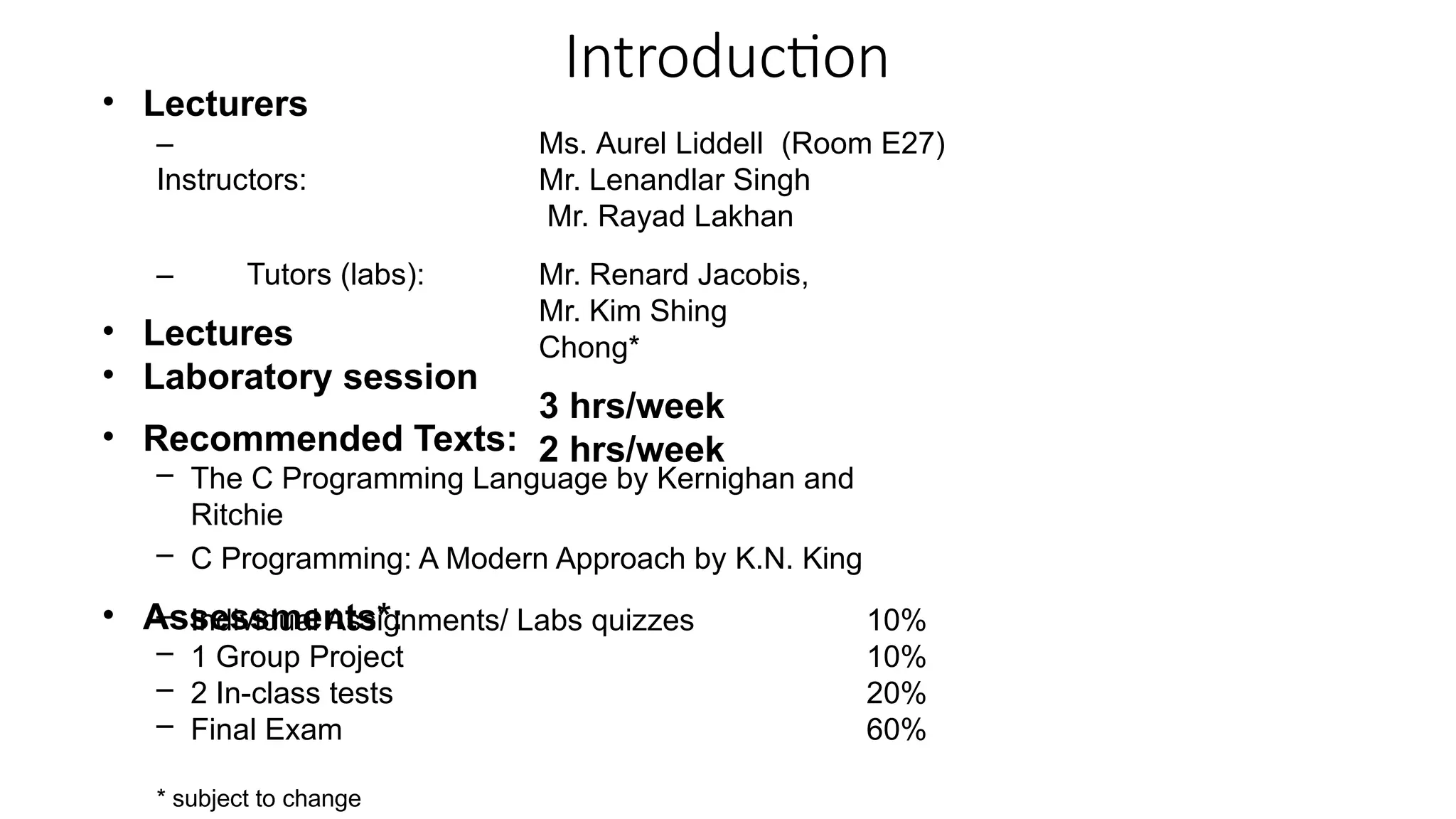 Introduction
• Lecturers
–
Instructors:
Ms. Aurel Liddell (Room E27)
Mr. Lenandlar Singh
Mr. Rayad Lakhan
Mr. Renard Jacobis,
Mr. Kim Shing
Chong*
3 hrs/week
2 hrs/week
– Tutors (labs):
• Lectures
• Laboratory session
• Recommended Texts:
– The C Programming Language by Kernighan and
Ritchie
– C Programming: A Modern Approach by K.N. King
• Assessments*:
– Individual Assignments/ Labs quizzes
– 1 Group Project
– 2 In-class tests
– Final Exam
10%
10%
20%
60%
* subject to change
 
