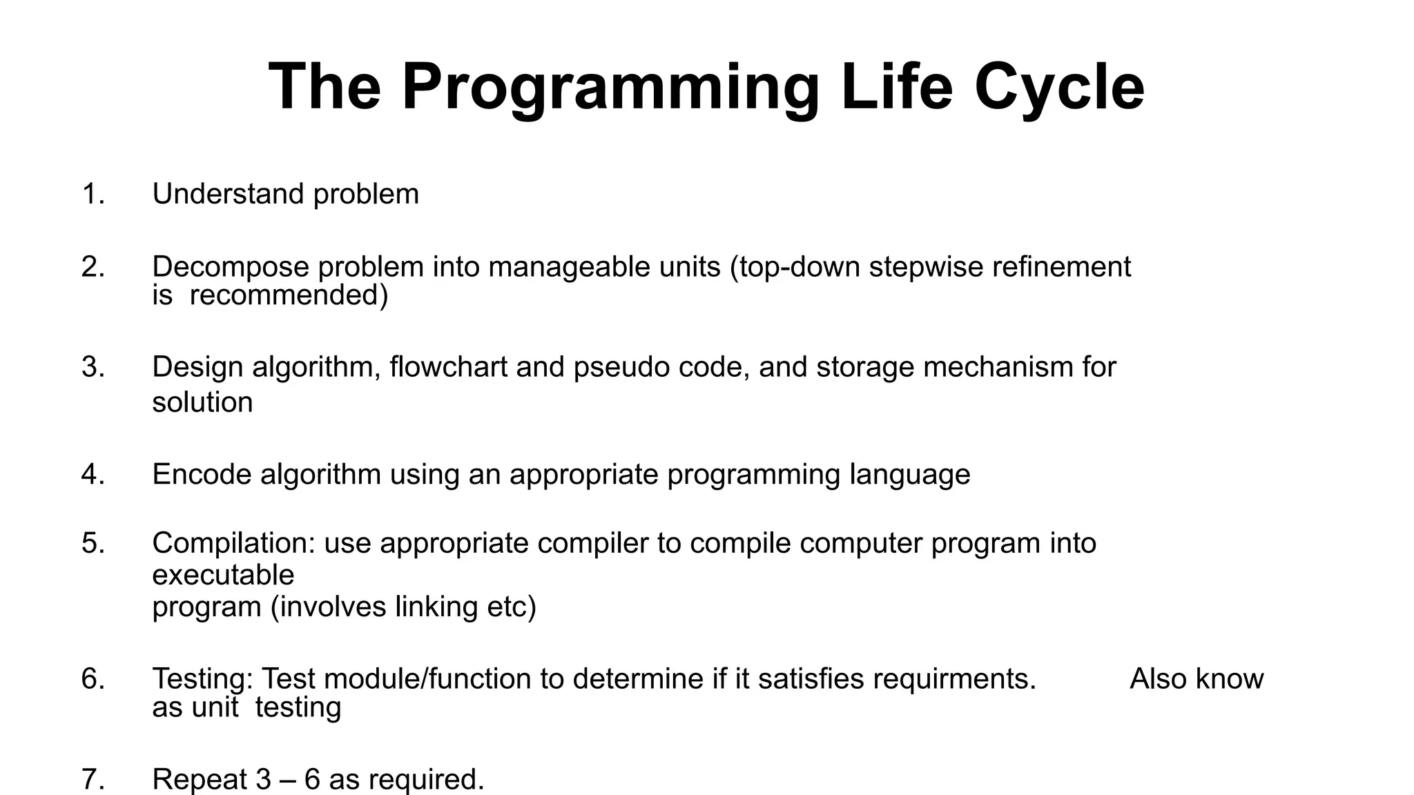 The Programming Life Cycle
1. Understand problem
2. Decompose problem into manageable units (top-down stepwise refinement
is recommended)
3. Design algorithm, flowchart and pseudo code, and storage mechanism for
solution
4. Encode algorithm using an appropriate programming language
5. Compilation: use appropriate compiler to compile computer program into
executable
program (involves linking etc)
6. Testing: Test module/function to determine if it satisfies requirments. Also know
as unit testing
7. Repeat 3 – 6 as required.
 