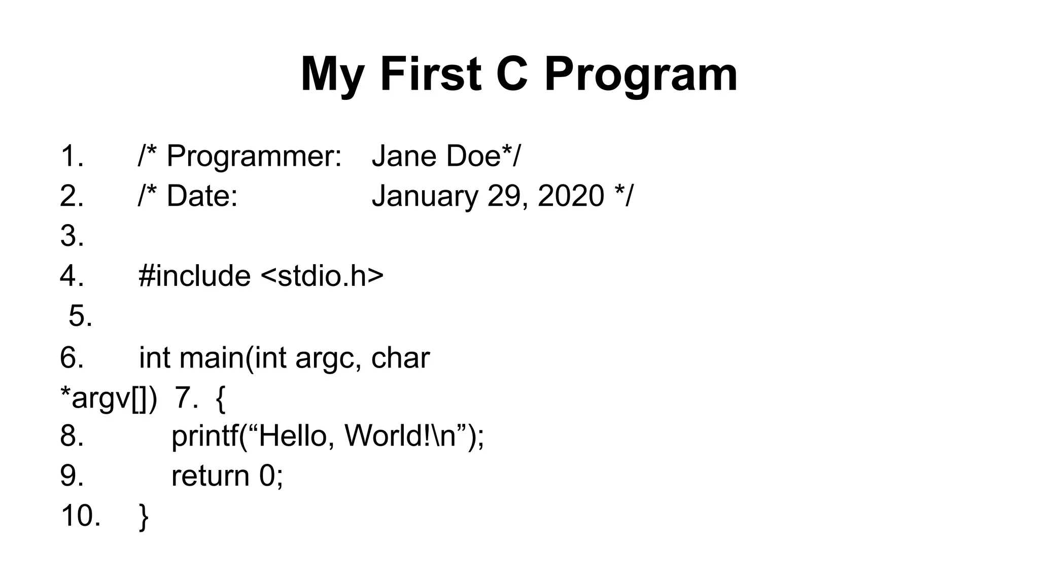 My First C Program
Jane Doe*/
January 29, 2020 */
1. /* Programmer:
2. /* Date:
3.
4. #include <stdio.h>
5.
6. int main(int argc, char
*argv[]) 7. {
8. printf(“Hello, World!n”);
9. return 0;
10. }
 