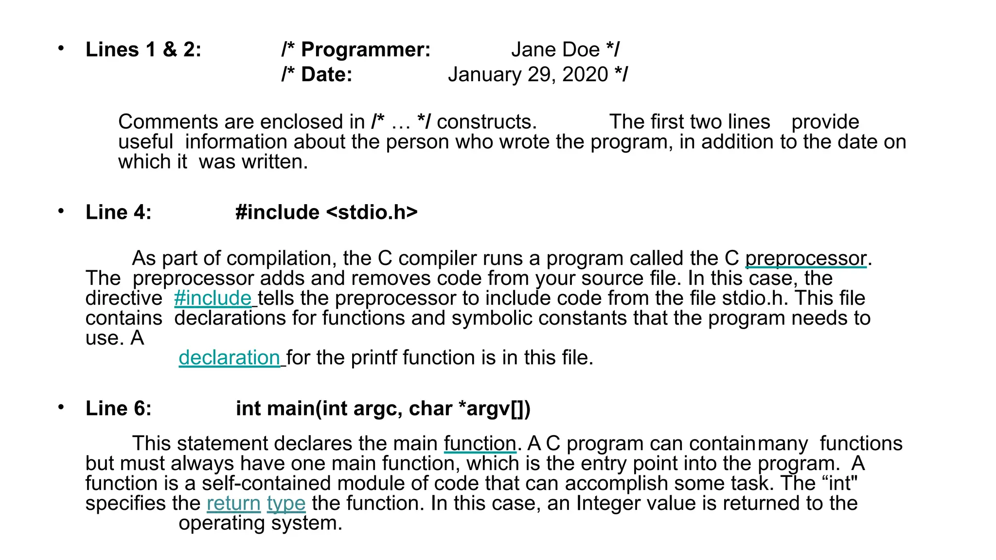 • Lines 1 & 2: /* Programmer:
/* Date:
Jane Doe */
January 29, 2020 */
Comments are enclosed in /* … */ constructs. The first two lines provide
useful information about the person who wrote the program, in addition to the date on
which it was written.
• Line 4: #include <stdio.h>
As part of compilation, the C compiler runs a program called the C preprocessor.
The preprocessor adds and removes code from your source file. In this case, the
directive #include tells the preprocessor to include code from the file stdio.h. This file
contains declarations for functions and symbolic constants that the program needs to
use. A
declaration for the printf function is in this file.
• Line 6: int main(int argc, char *argv[])
This statement declares the main function. A C program can containmany functions
but must always have one main function, which is the entry point into the program. A
function is a self-contained module of code that can accomplish some task. The “int"
specifies the return type the function. In this case, an Integer value is returned to the
operating system.
 