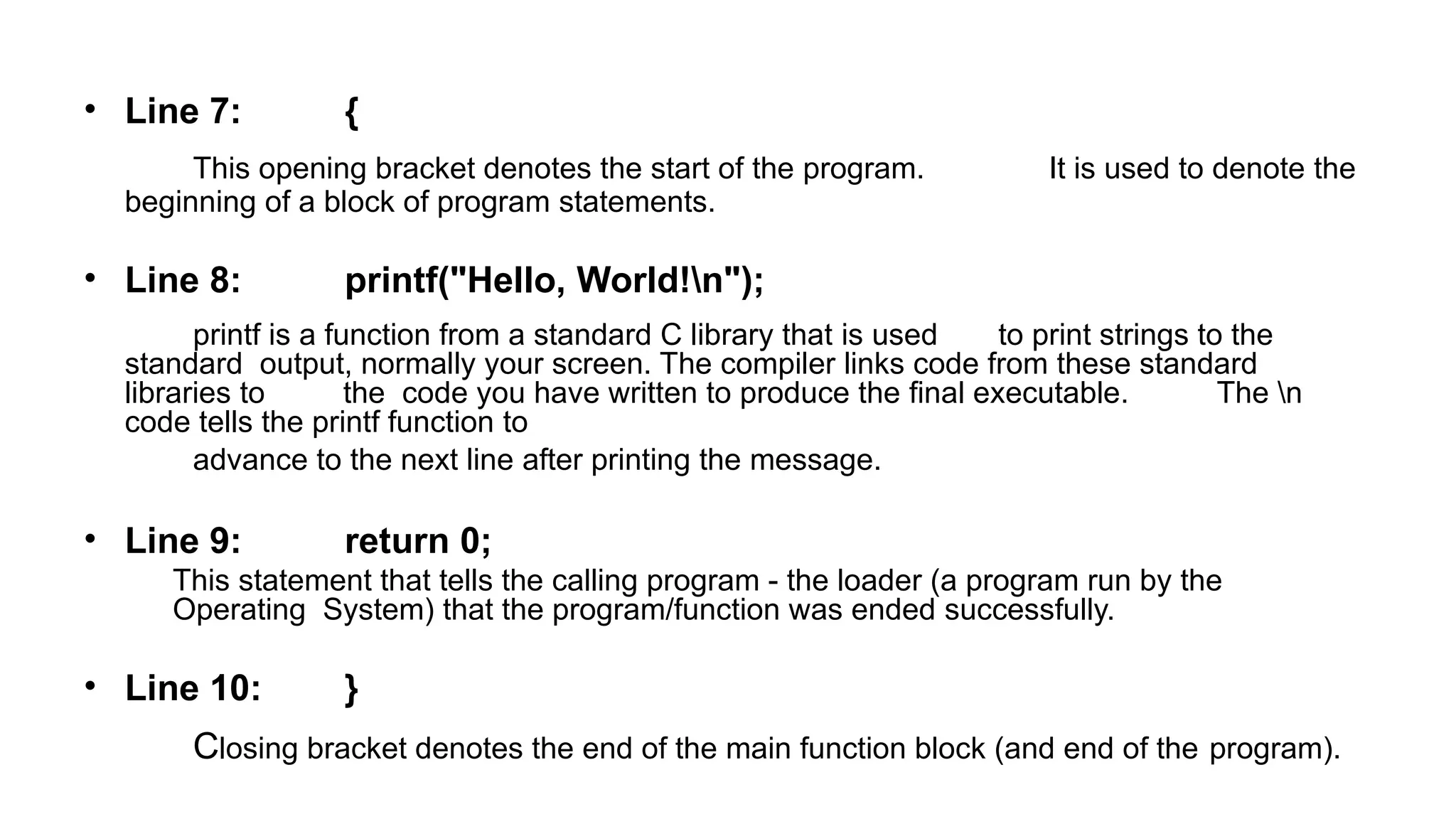 • Line 7: {
This opening bracket denotes the start of the program. It is used to denote the
beginning of a block of program statements.
• Line 8: printf("Hello, World!n");
printf is a function from a standard C library that is used to print strings to the
standard output, normally your screen. The compiler links code from these standard
libraries to the code you have written to produce the final executable. The n
code tells the printf function to
advance to the next line after printing the message.
• Line 9: return 0;
This statement that tells the calling program - the loader (a program run by the
Operating System) that the program/function was ended successfully.
• Line 10: }
Closing bracket denotes the end of the main function block (and end of the program).
 