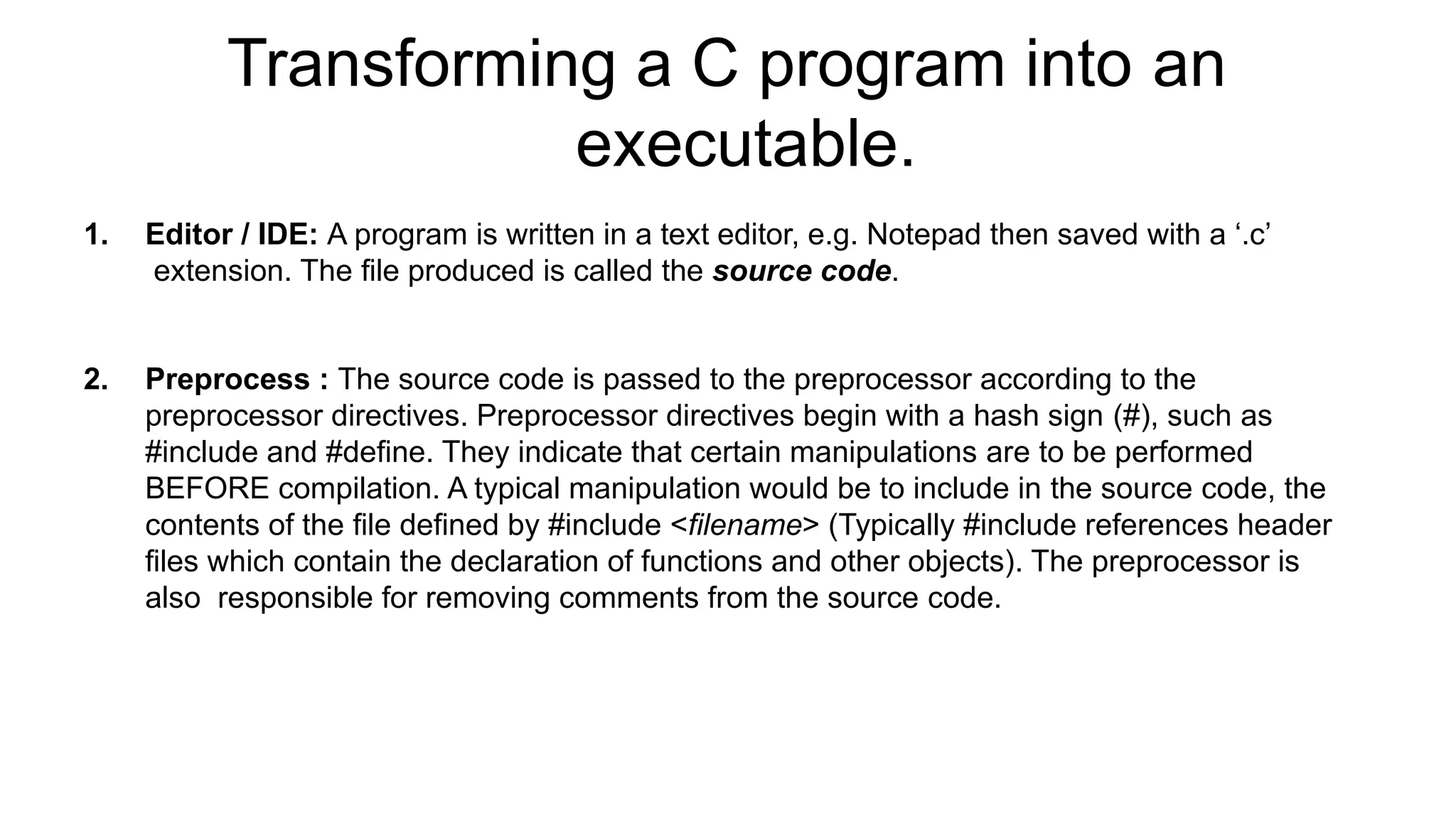 Transforming a C program into an
executable.
1. Editor / IDE: A program is written in a text editor, e.g. Notepad then saved with a ‘.c’
extension. The file produced is called the source code.
2. Preprocess : The source code is passed to the preprocessor according to the
preprocessor directives. Preprocessor directives begin with a hash sign (#), such as
#include and #define. They indicate that certain manipulations are to be performed
BEFORE compilation. A typical manipulation would be to include in the source code, the
contents of the file defined by #include <filename> (Typically #include references header
files which contain the declaration of functions and other objects). The preprocessor is
also responsible for removing comments from the source code.
 