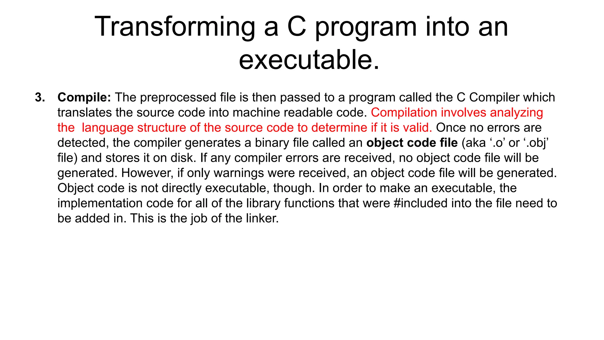 Transforming a C program into an
executable.
3. Compile: The preprocessed file is then passed to a program called the C Compiler which
translates the source code into machine readable code. Compilation involves analyzing
the language structure of the source code to determine if it is valid. Once no errors are
detected, the compiler generates a binary file called an object code file (aka ‘.o’ or ‘.obj’
file) and stores it on disk. If any compiler errors are received, no object code file will be
generated. However, if only warnings were received, an object code file will be generated.
Object code is not directly executable, though. In order to make an executable, the
implementation code for all of the library functions that were #included into the file need to
be added in. This is the job of the linker.
 
