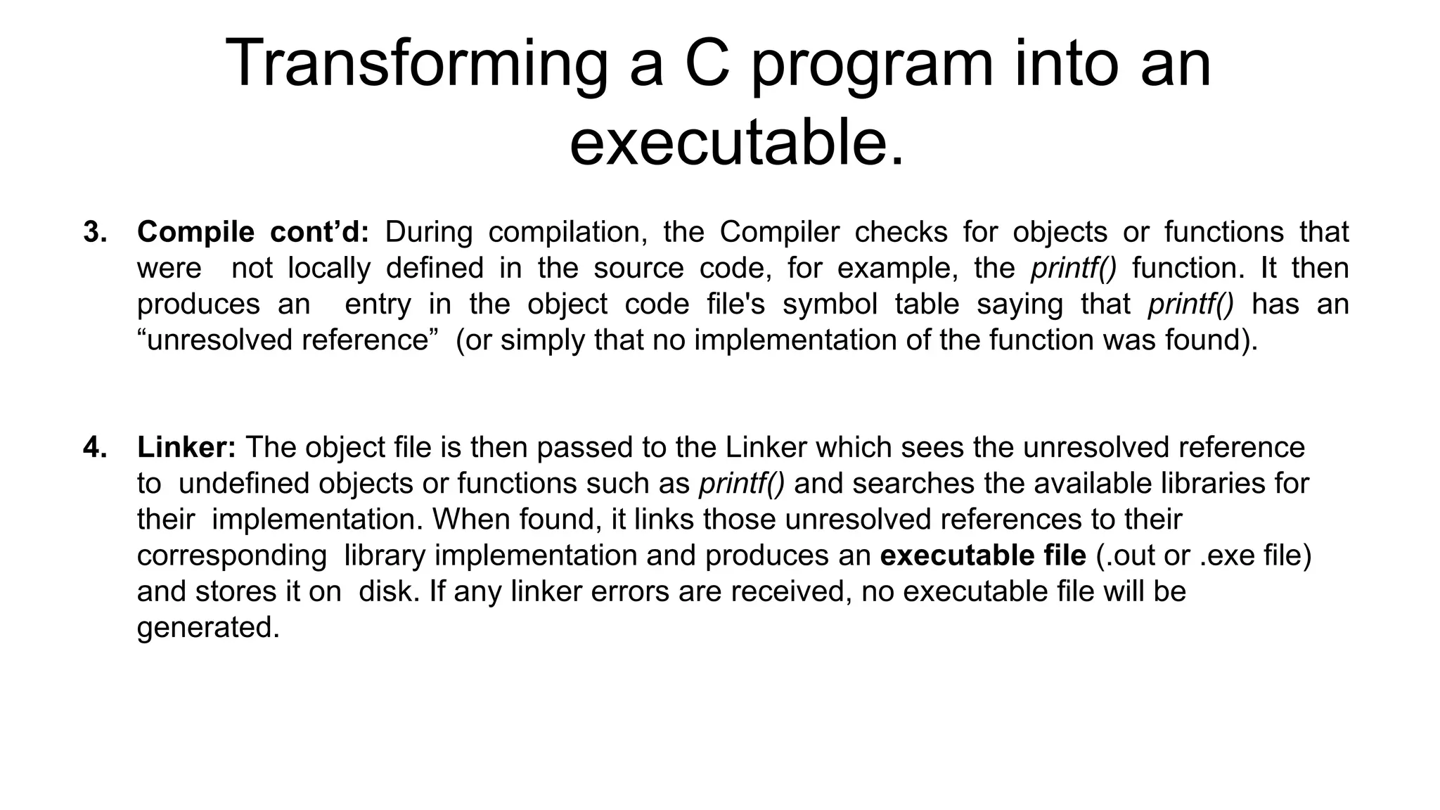 Transforming a C program into an
executable.
3. Compile cont’d: During compilation, the Compiler checks for objects or functions that
were not locally defined in the source code, for example, the printf() function. It then
produces an entry in the object code file's symbol table saying that printf() has an
“unresolved reference” (or simply that no implementation of the function was found).
4. Linker: The object file is then passed to the Linker which sees the unresolved reference
to undefined objects or functions such as printf() and searches the available libraries for
their implementation. When found, it links those unresolved references to their
corresponding library implementation and produces an executable file (.out or .exe file)
and stores it on disk. If any linker errors are received, no executable file will be
generated.
 