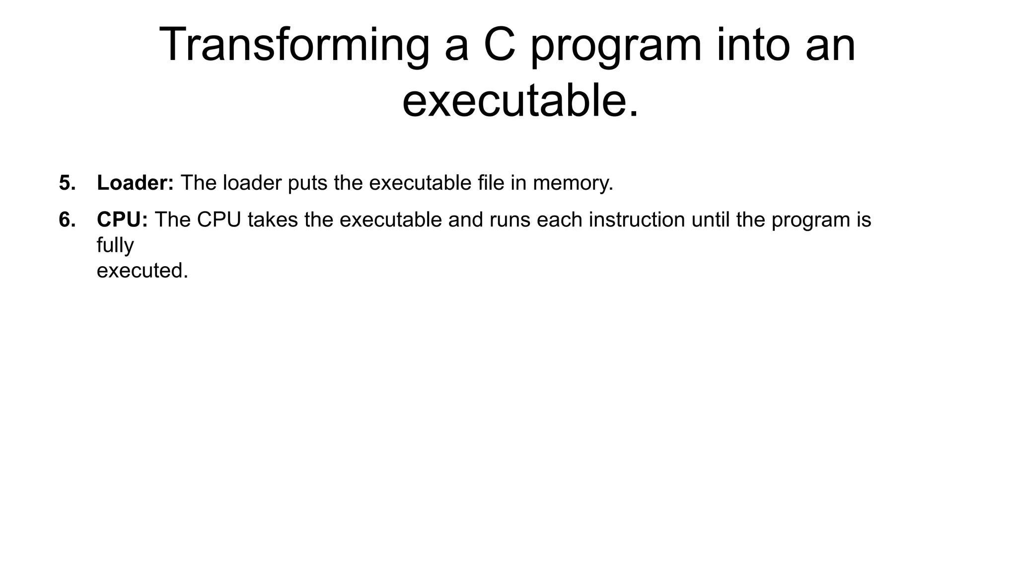 Transforming a C program into an
executable.
5. Loader: The loader puts the executable file in memory.
6. CPU: The CPU takes the executable and runs each instruction until the program is
fully
executed.
 