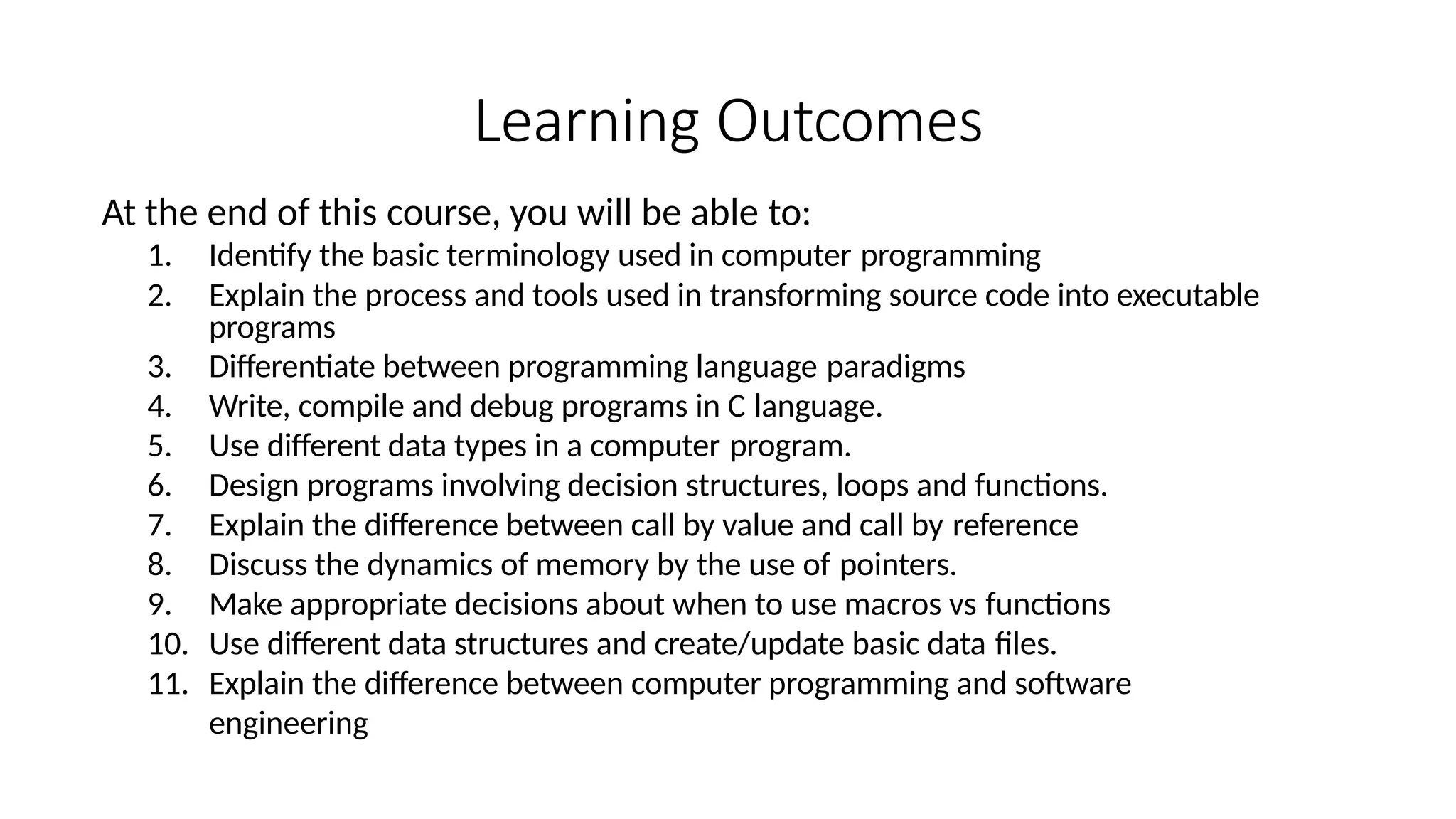 Learning Outcomes
At the end of this course, you will be able to:
1. Identify the basic terminology used in computer programming
2. Explain the process and tools used in transforming source code into executable
programs
3. Differentiate between programming language paradigms
4. Write, compile and debug programs in C language.
5. Use different data types in a computer program.
6. Design programs involving decision structures, loops and functions.
7. Explain the difference between call by value and call by reference
8. Discuss the dynamics of memory by the use of pointers.
9. Make appropriate decisions about when to use macros vs functions
10. Use different data structures and create/update basic data files.
11. Explain the difference between computer programming and software
engineering
 