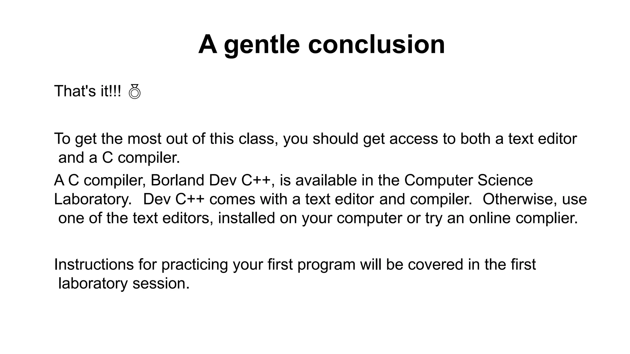 A gentle conclusion
That's it!!! 
To get the most out of this class, you should get access to both a text editor
and a C compiler.
A C compiler, Borland Dev C++, is available in the Computer Science
Laboratory. Dev C++ comes with a text editor and compiler. Otherwise, use
one of the text editors, installed on your computer or try an online complier.
Instructions for practicing your first program will be covered in the first
laboratory session.
 