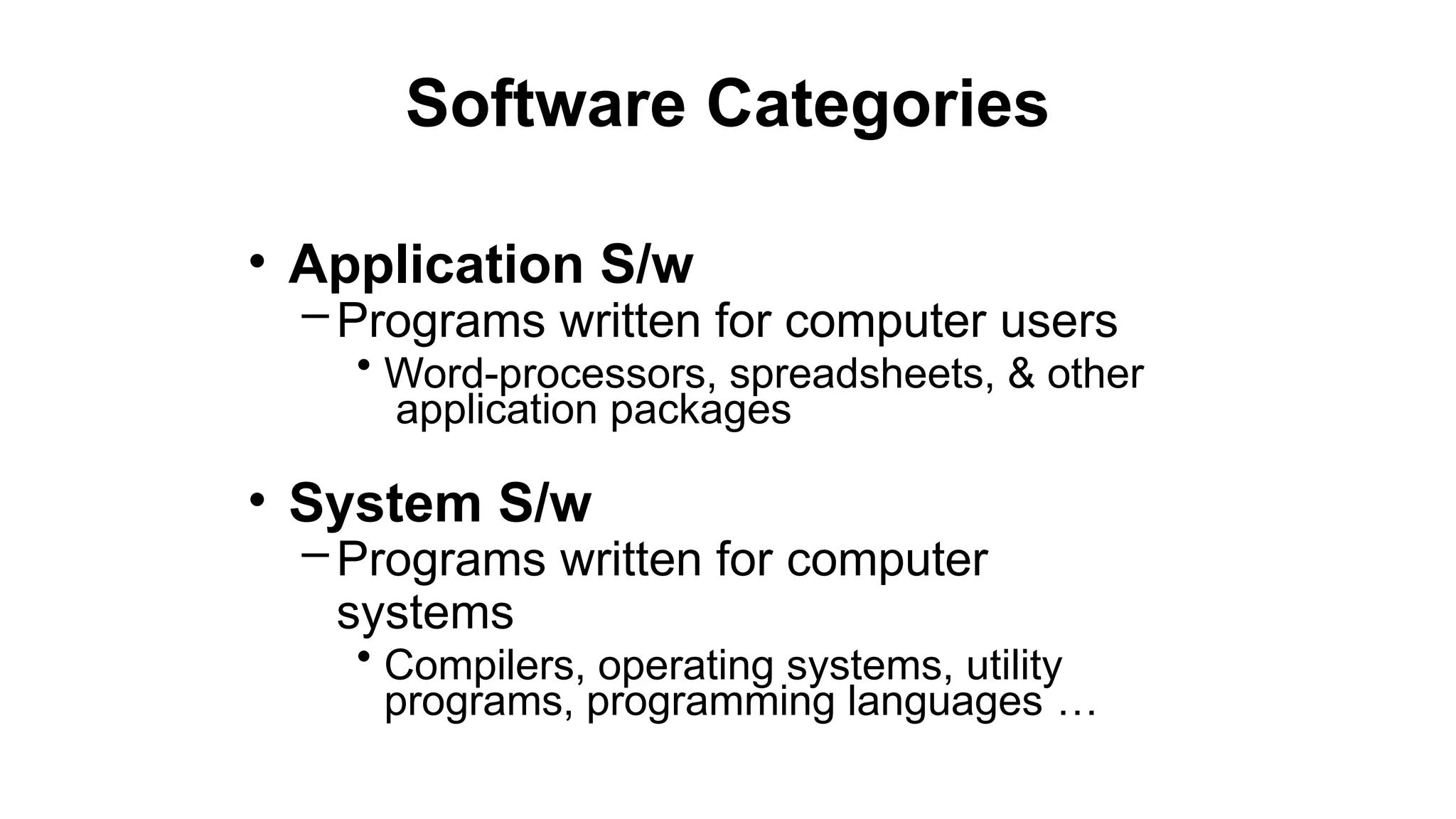 Software Categories
• Application S/w
– Programs written for computer users
• Word-processors, spreadsheets, & other
application packages
• System S/w
– Programs written for computer
systems
• Compilers, operating systems, utility
programs, programming languages …
 