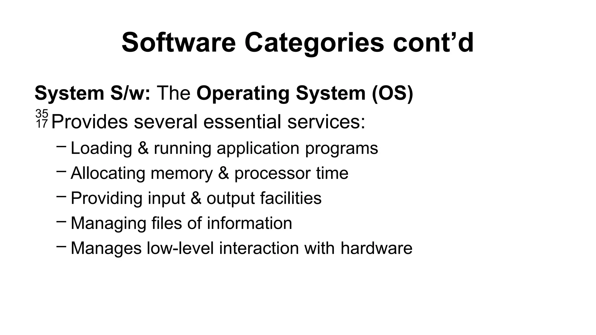 Software Categories cont’d
System S/w: The Operating System (OS)
Provides several essential services:
– Loading & running application programs
– Allocating memory & processor time
– Providing input & output facilities
– Managing files of information
– Manages low-level interaction with hardware
 