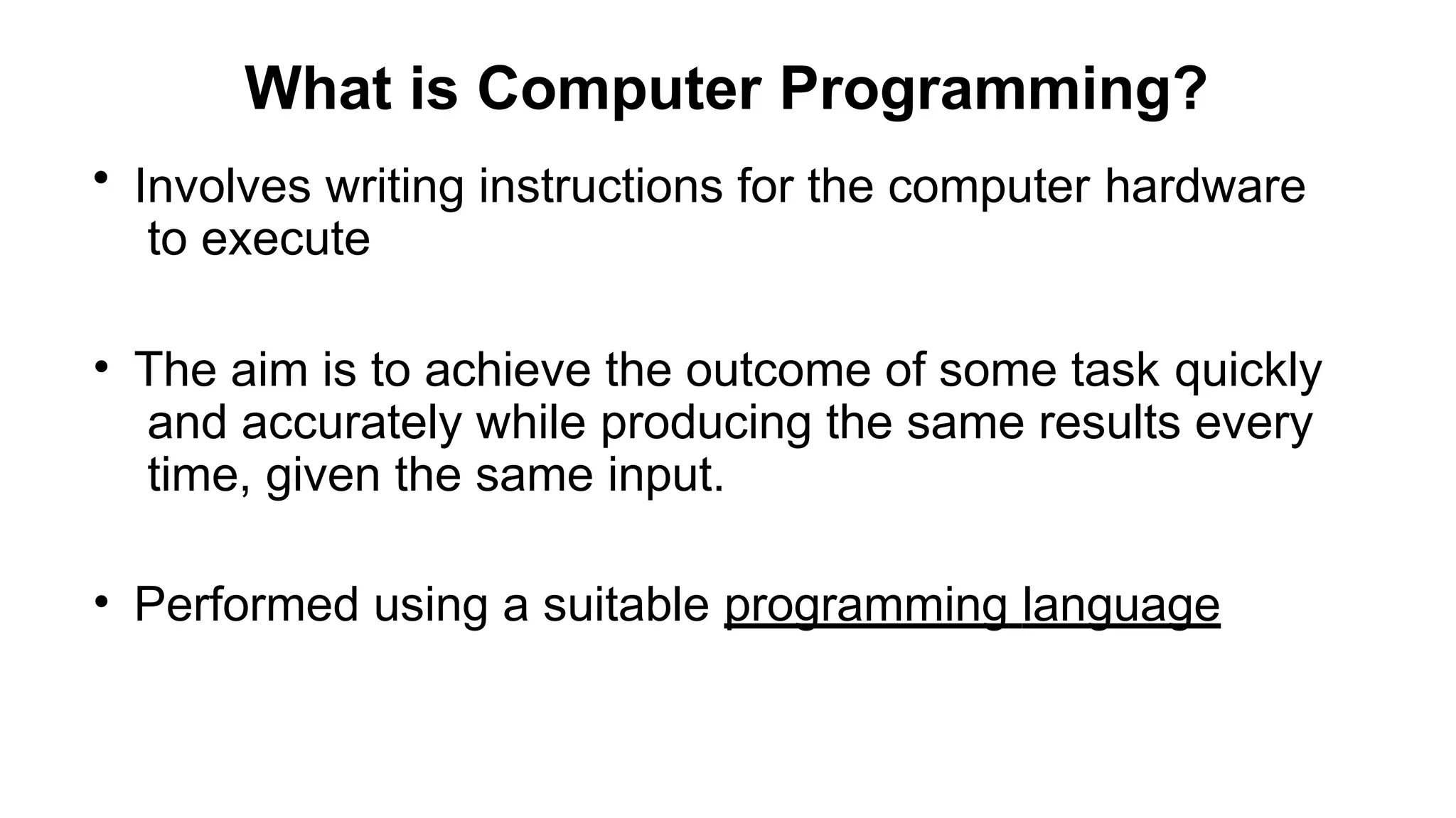 What is Computer Programming?
• Involves writing instructions for the computer hardware
to execute
• The aim is to achieve the outcome of some task quickly
and accurately while producing the same results every
time, given the same input.
• Performed using a suitable programming language
 