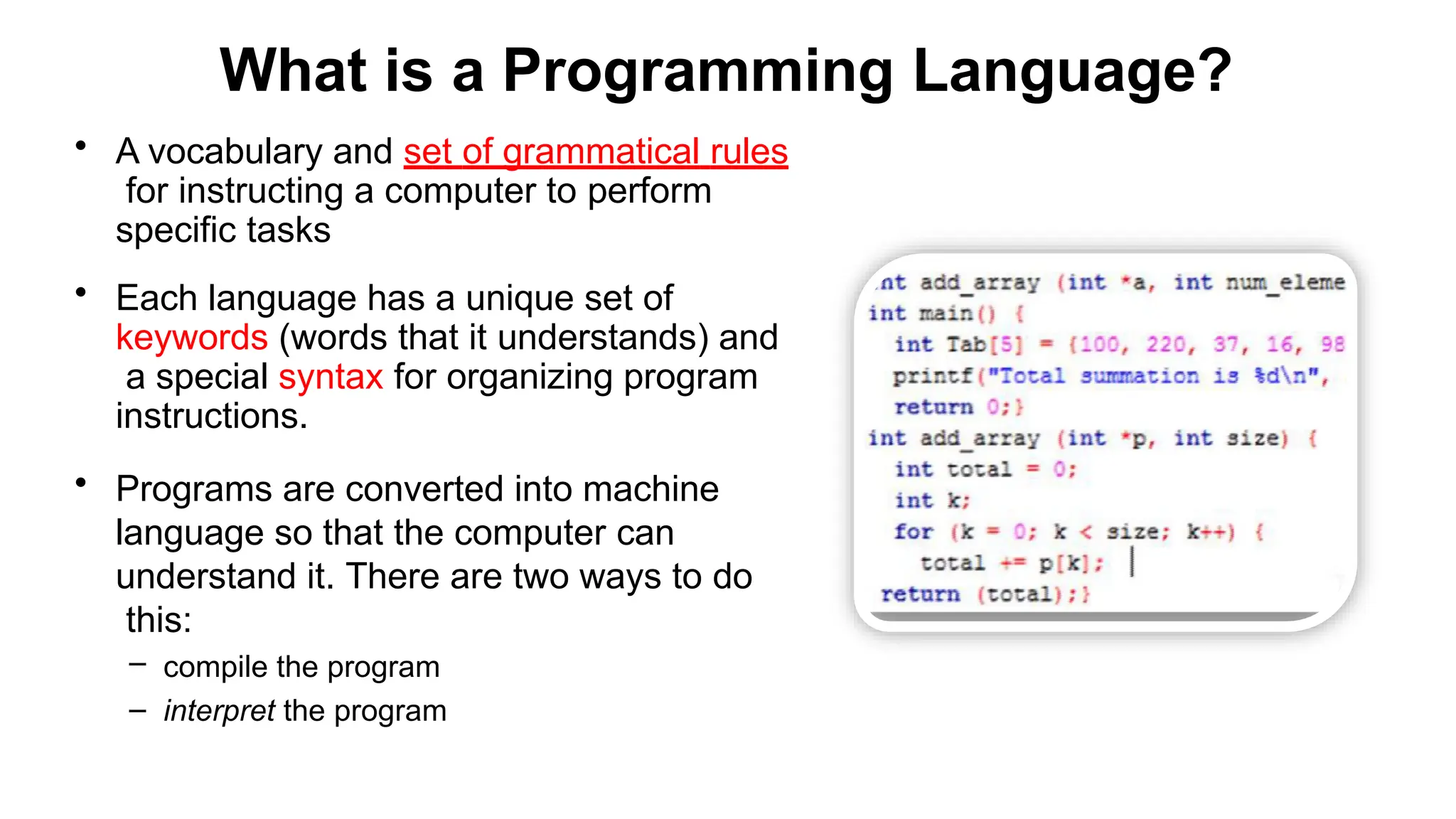 What is a Programming Language?
• A vocabulary and set of grammatical rules
for instructing a computer to perform
specific tasks
• Each language has a unique set of
keywords (words that it understands) and
a special syntax for organizing program
instructions.
• Programs are converted into machine
language so that the computer can
understand it. There are two ways to do
this:
– compile the program
– interpret the program
 