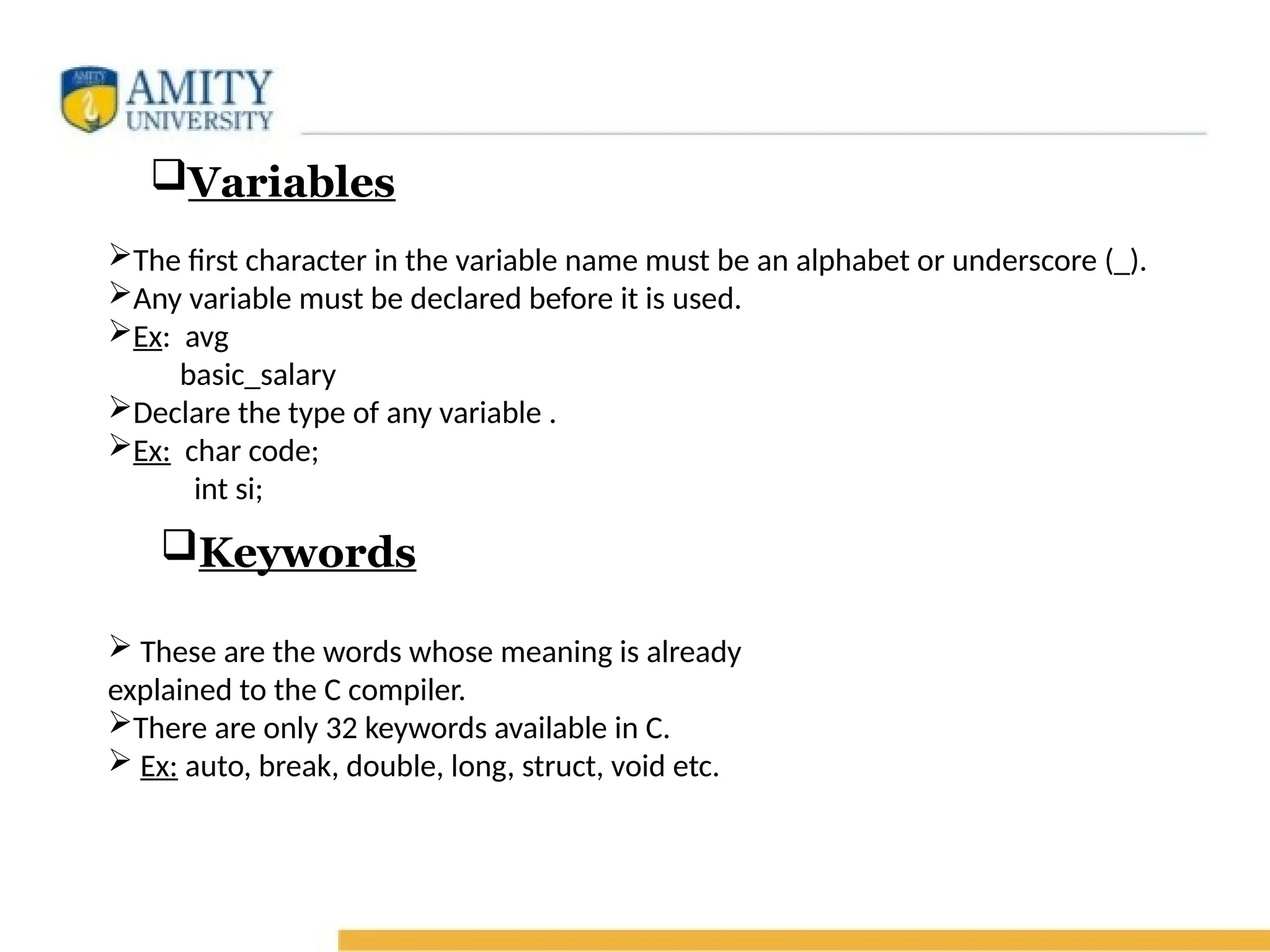 Variables
The first character in the variable name must be an alphabet or underscore (_).
Any variable must be declared before it is used.
Ex: avg
basic_salary
Declare the type of any variable .
Ex: char code;
int si;
Keywords
 These are the words whose meaning is already
explained to the C compiler.
There are only 32 keywords available in C.
 Ex: auto, break, double, long, struct, void etc.
 